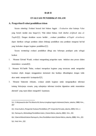 BAB II 
EVALUASI PENDIDIKAN ISLAM 
A. Pengertian Evalusi pendidikan islam 
Secara etimologi. Evaluasi berasal dari bahasa Inggris : Evaluation akar katanya Value 
yang berarti menilai atau harga1[1]. Nilai dalam bahasa Arab disebut al-Qimah atau al- 
Taqdir2[2]. Dengan demikian secara harfiah , evaluasi pendidikan al-Tagdir al-tarbawiy 
dapat diartikan sebagai penilaian dalam (bidang) pendidikan atau penilaian mengenai hal-hal 
yang berkaitan dengan kegiatan pendidikan3[3]. 
Secara terminologi evaluasi pendidikan dibagi atas beberapa pendapat yaitu sebagai 
berikut: 
1. Menurut Edwind Waudt, evaluasi mengandung pengertian suatu tindakan atau proses dalam 
menentukan sesuatu4[4]. 
2. Menurut M.Chabib Thaha, evaluasi merupakan kegiatan yang terencana untuk mengetahui 
keadaan objek dangan menggunakan instrument dan hasilnya dibandingkan dengan tolak 
ukur untuk memperoleh kesimpulan5[5]. 
3. Menurut Suharsimi Arikunto, evaluasi adalah kegiatan untuk mengumpulkan informasi 
tentang bekerjanya sesuatu, yang selanjutnya informasi tersebut digunakan untuk menentukan 
alternatif yang tepat dalam mengambil keputusan. 
1[1] S.Wojowasito dan Tito Wasito W, Kamus Lengkap Inggris Indonesia (Hasta , Jakatra, 1980) hlm., 
267 
2[2] Anas Sudion, Pengantar Evaluasi Pendidikan, (PT. Grapindo Persada, Jakarta, 2005). hlm.,1 
3[3] Ramayulis, Metodologi Pendidikan Islam, ( Kalam Mulia, Jakarta, 2002). hlm., 331 
4[4] Edwind Wandt dalam Ramayulis, Ilmu Pendidikan Islam (Kalam Mulia, Jakarta, 2008). hlm., 221 
5[5] Ibid. hlm., 222 
 