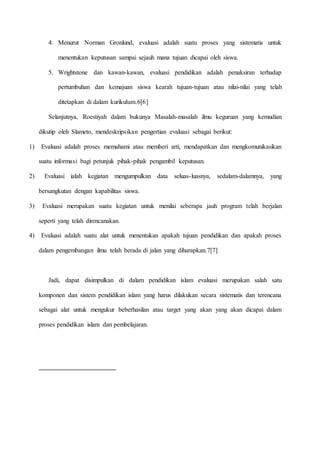 4. Menurut Norman Gronlund, evaluasi adalah suatu proses yang sistematis untuk 
menentukan keputusan sampai sejauh mana tujuan dicapai oleh siswa. 
5. Wrightstone dan kawan-kawan, evaluasi pendidikan adalah penaksiran terhadap 
pertumbuhan dan kemajuan siswa kearah tujuan-tujuan atau nilai-nilai yang telah 
ditetapkan di dalam kurikulum.6[6] 
Selanjutnya, Roestiyah dalam bukunya Masalah-masalah ilmu keguruan yang kemudian 
dikutip oleh Slameto, mendeskripsikan pengertian evaluasi sebagai berikut: 
1) Evaluasi adalah proses memahami atau memberi arti, mendapatkan dan mengkomunikasikan 
suatu informasi bagi petunjuk pihak-pihak pengambil keputusan. 
2) Evaluasi ialah kegiatan mengumpulkan data seluas-luasnya, sedalam-dalamnya, yang 
bersangkutan dengan kapabilitas siswa. 
3) Evaluasi merupakan suatu kegiatan untuk menilai seberapa jauh program telah berjalan 
seperti yang telah direncanakan. 
4) Evaluasi adalah suatu alat untuk menentukan apakah tujuan pendidikan dan apakah proses 
dalam pengembangan ilmu telah berada di jalan yang diharapkan.7[7] 
Jadi, dapat disimpulkan di dalam pendidikan islam evaluasi merupakan salah satu 
komponen dan sistem pendidikan islam yang harus dilakukan secara sistematis dan terencana 
sebagai alat untuk mengukur beberhasilan atau target yang akan yang akan dicapai dalam 
proses pendidikan islam dan pembelajaran. 
 
