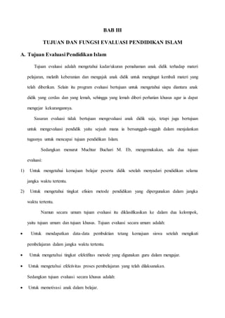 BAB III 
TUJUAN DAN FUNGSI EVALUASI PENDIDIKAN ISLAM 
A. Tujuan Evaluasi Pendidikan Islam 
Tujuan evaluasi adalah mengetahui kadar/ukuran pemahaman anak didik terhadap materi 
pelajaran, melatih keberanian dan mengajak anak didik untuk mengingat kembali materi yang 
telah diberikan. Selain itu program evaluasi bertujuan untuk mengetahui siapa diantara anak 
didik yang cerdas dan yang lemah, sehingga yang lemah diberi perhatian khusus agar ia dapat 
mengejar kekurangannya. 
Sasaran evaluasi tidak bertujuan mengevaluasi anak didik saja, tetapi juga bertujuan 
untuk mengevaluasi pendidik yaitu sejauh mana ia bersungguh-sugguh dalam menjalankan 
tugasnya untuk mencapai tujuan pendidikan Islam. 
Sedangkan menurut Muchtar Buchari M. Eb, mengemukakan, ada dua tujuan 
evaluasi: 
1) Untuk mengetahui kemajuan belajar peserta didik setelah menyadari pendidikan selama 
jangka waktu tertentu. 
2) Untuk mengetahui tingkat efisien metode pendidikan yang dipergunakan dalam jangka 
waktu tertentu. 
Namun secara umum tujuan evaluasi itu diklasifikasikan ke dalam dua kelompok, 
yaitu tujuan umum dan tujuan khusus. Tujuan evaluasi secara umum adalah: 
 Untuk mendapatkan data-data pembuktian tetang kemajuan siswa setelah mengikuti 
pembelajaran dalam jangka waktu tertentu. 
 Untuk mengetahui tingkat efektifitas metode yang digunakan guru dalam mengajar. 
 Untuk mengetahui efektivitas proses pembelajaran yang telah dilaksanakan. 
Sedangkan tujuan evaluasi secara khusus adalah: 
 Untuk memotivasi anak dalam belajar. 
 