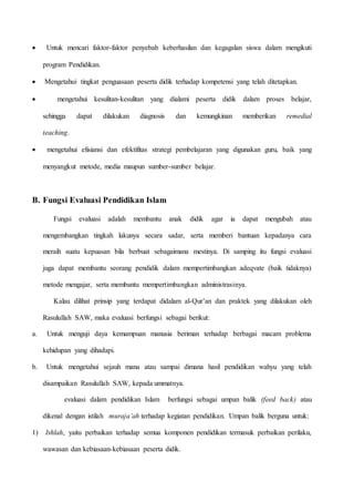  Untuk mencari faktor-faktor penyebab keberhasilan dan kegagalan siswa dalam mengikuti 
program Pendidikan. 
 Mengetahui tingkat penguasaan peserta didik terhadap kompetensi yang telah ditetapkan. 
 mengetahui kesulitan-kesulitan yang dialami peserta didik dalam proses belajar, 
sehingga dapat dilakukan diagnosis dan kemungkinan memberikan remedial 
teaching. 
 mengetahui efisiansi dan efektifitas strategi pembelajaran yang digunakan guru, baik yang 
menyangkut metode, media maupun sumber-sumber belajar. 
B. Fungsi Evaluasi Pendidikan Islam 
Fungsi evaluasi adalah membantu anak didik agar ia dapat mengubah atau 
mengembangkan tingkah lakunya secara sadar, serta memberi bantuan kepadanya cara 
meraih suatu kepuasan bila berbuat sebagaimana mestinya. Di samping itu fungsi evaluasi 
juga dapat membantu seorang pendidik dalam mempertimbangkan adeqvate (baik tidaknya) 
metode mengajar, serta membantu mempertimbangkan administrasinya. 
Kalau dilihat prinsip yang terdapat didalam al-Qur’an dan praktek yang dilakukan oleh 
Rasulullah SAW, maka evaluasi berfungsi sebagai berikut: 
a. Untuk menguji daya kemampuan manusia beriman terhadap berbagai macam problema 
kehidupan yang dihadapi. 
b. Untuk mengetahui sejauh mana atau sampai dimana hasil pendidikan wahyu yang telah 
disampaikan Rasulullah SAW, kepada ummatnya. 
evaluasi dalam pendidikan Islam berfungsi sebagai umpan balik (feed back) atau 
dikenal dengan istilah muraja’ah terhadap kegiatan pendidikan. Umpan balik berguna untuk: 
1) Ishlah, yaitu perbaikan terhadap semua komponen pendidikan termasuk perbaikan perilaku, 
wawasan dan kebiasaan-kebiasaan peserta didik. 
 