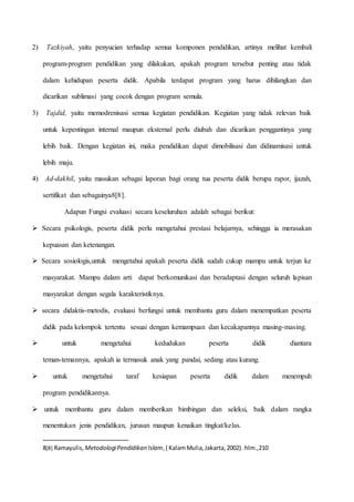 2) Tazkiyah, yaitu penyucian terhadap semua komponen pendidikan, artinya melihat kembali 
program-program pendidikan yang dilakukan, apakah program tersebut penting atau tidak 
dalam kehidupan peserta didik. Apabila terdapat program yang harus dihilangkan dan 
dicarikan sublimasi yang cocok dengan program semula. 
3) Tajdid, yaitu memodrenisasi semua kegiatan pendidikan. Kegiatan yang tidak relevan baik 
untuk kepentingan internal maupun eksternal perlu diubah dan dicarikan penggantinya yang 
lebih baik. Dengan kegiatan ini, maka pendidikan dapat dimobilisasi dan didinamisasi untuk 
lebih maju. 
4) Ad-dakhil, yaitu masukan sebagai laporan bagi orang tua peserta didik berupa rapor, ijazah, 
sertifikat dan sebagainya8[8]. 
Adapun Fungsi evaluasi secara keseluruhan adalah sebagai berikut: 
 
Secara psikologis, peserta didik perlu mengetahui prestasi belajarnya, sehingga ia merasakan 
kepuasan dan ketenangan. 
 
Secara sosiologis,untuk mengetahui apakah peserta didik sudah cukup mampu untuk terjun ke 
masyarakat. Mampu dalam arti dapat berkomunikasi dan beradaptasi dengan seluruh lapisan 
masyarakat dengan segala karakteristiknya. 
 
secara didaktis-metodis, evaluasi berfungsi untuk membantu guru dalam menempatkan peserta 
didik pada kelompok tertentu sesuai dengan kemampuan dan kecakapannya masing-masing. 
 
untuk mengetahui kedudukan peserta didik diantara 
teman-temannya, apakah ia termasuk anak yang pandai, sedang atau kurang. 
 
untuk mengetahui taraf kesiapan peserta didik dalam menempuh 
program pendidikannya. 
 
untuk membantu guru dalam memberikan bimbingan dan seleksi, baik dalam rangka 
menentukan jenis pendidikan, jurusan maupun kenaikan tingkat/kelas. 
8[8] Ramayulis, Metodologi Pendidikan Islam, ( Kalam Mulia, Jakarta, 2002). hlm.,210 
 