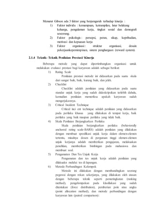 Menurut Gibson ada 3 faktor yang berpengaruh terhadap kinerja :
1) Faktor individu : kemampuan, ketrampilan, latar belakang
keluarga, pengalaman kerja, tingkat sosial dan demografi
seseorang.
2) Faktor psikologis : persepsi, peran, sikap, kepribadian,
motivasi dan kepuasan kerja
3) Faktor organisasi : struktur organisasi, desain
pekerjaankepemimpinan, sistem penghargaan (reward system).
2.1.4 Teknik- Teknik Penilaian Prestasi/ Kinerja
Beberapa metode yang dapat dipertimbangkan organisasi untuk
melakukan evaluasi prestasi bagi karyawan adalah sebagai berikut:
1) Rating Scale
Penilaian prestasi metode ini didasarkan pada suatu skala
dari sangat baik, baik, kurang baik, dan jelek.
2) Checklist
Checklist adalah penilaian yang didasarkan pada suatu
standar unjuk kerja yang sudah dideskripsikan terlebih dahulu,
kemudian penilaian memeriksa apakah karyawan sudah
mengerjakannya.
3) Critical Incident Technique
Critical inci ent technique adalah penilaian yang didasarkan
pada perilaku khusus yang dilakukan di tempat kerja, baik
perilaku yang baik maupun perilaku yang tidak baik.
4) Skala Penilaian Berjangkarkan Perilaku
Skala penilaian berjangkarkan perilaku (behaviorally
anchored rating scale-BARS) adalah penilaian yang dilakukan
dengan membuat spesifikasi unjuk kerja dalam elemen-elemen
tertentu, misalnya dosen di perguruan tinggi elemen-elemen
unjuk kerjanya adalah memberikan pengajaran, melakuakan
penelitian, memberikan bimbingan pada mahasiswa dan
membuat soal.
5) Pengamatan Dan Tes Unjuk Kerja
Pengamatan dan tes unjuk kerja adalah penilaian yang
dilakuakn melalui tes di lapangan.
6) Metode Perbandingan Kelompok
Metode ini dilakukan dengan membandingkan seorang
pegawai dengan rekan sekerjanya, yang dilakukan oleh atasan
dengan beberapa teknik seperti pemeringkatan (ranking
method), pengelompokan pada klasifiakasi yang sudah
ditentukan (force distribution), pemberian poin atau angka
(point allocation method), dan metode perbandingan dengan
karyawan lain (paired comparison):
 