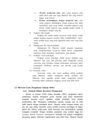 a. Metode pemberian poin, yaitu semua pegawai yang
dinilai diberi poin atau yang diurutkan dari yang terbesar
hingga yang terkecil.
b. Metode perbandingan dengan pengawai lain, yaitu
setiap pegawai dibandingkan dengan pegawai lain untuk
menentukan siapa yang terbaik, kemudian pegawai yang
terbaik adalah pegawai yang memiliki jumlah terbaik di
bandingkan dengan yang lain.
7) Penilaian Diri Sendiri
Penilaian diri sendiri adalah karyawan untuk dirinya sendiri
dengan harapan pegawai tersebut dapat mengidentifikasi aspek-
aspek perilaku kerja yang perlu diperbaiki pada masa yang akan
dating.
8) Management By Objective(MBO)
Management By Objective adalah program manajemen
yang mengikutsertakan karyawan dalam proses pengambilan
keputusan untuk menetukan tujuan-tujuan yang dicapai.
9) Penilaian secara psikologis
Penilaian secara psikologis adalah proses penilaian yang
dilakukan oleh para ahli psikologi untuk mengetahui potensi
seseorang yang berkaitan dengan pelaksanaan pekerjaan seperi
kemampuan inetelktual, motivasi, dan lain-lain yang bersifat
psikologi.
10) Assesment centre
Assesment centre atau pusat penilaian adalah penilaian
yang dilakukan melalui serangkaian teknik penilaian dan
dilakukan oleh sejumlah penilai untuk mengetahui potensi
seseorang dalam melakukan tanggung jawab yang lebih besar.
2.2 HR Score Card ( Pengukuran Kinerja SDM )
2.4.1 Strategic Human Resources Management
Becker & Gerhart (1996) dalam Kananlua (2001) mengatakan bahwa
sumberdaya manusia merupakan sarana strategis yang dapat memberikan
pengaruh ekonomi secara signifikan melalui perubahan focus menuju
pembentukan nilai. Manajemen sumberdaya manusia strategis saat ini telah
mulai muncul sebagai paradigma utama. Alasanya cukup beragam namun, ada
dua hal yang paling mencolok yaiotu semakin kerasnya persaingan di tingkat
global dan adanya usaha-usaha untuk mencarki atau menumbuhkan sejumlah
keungulan kompetitif. Dengan demikian popularitas yang semakin tinggi dari
strategic human resources management berkaitan erat dengan kemungkinan
dicapainya tingkat efektivitas organisasional yang lebih besar. Menurut Huselid
 
