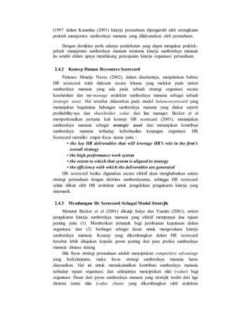 (1997 dalam Kananlua (2001) kinerja perusahaan dipengaruhi oleh serangkaian
praktek manajemen sumberdaya manusia yang dilaksanakan oleh perusahaan.
Dengan demikian perlu adanya pendekatan yang dapat mengukur praktek-
prktek manajemen sumberdaya manusia terutama kinerja sumberdaya manusia
itu sendiri dalam upaya mendukung pencapaian kinerja organisasi perusahaan.
2.4.2 Konsep Human Resources Scorecard
Patience Mmetje Naves (2002), dalam disertasinya, menjelaskan bahwa
HR scorecard telah didesain secara khusus yang melekat pada sistem
sumberdaya manusia yang ada pada sebuah strategi organisasi secara
keseluruhan dan me-manage arsitektur sumberdaya manusia sebagai sebuah
strategic asset. Hal tersebut didasarkan pada model balancescorecard yang
menunjukan bagaimana hubungan sumberdaya manusia yang diukur seperti
profitability-nya dan shareholder value dari line manager. Becker et al
memperkenalkan pertama kali konsep HR scorecard (2001), menunjukan
sumberdaya manusia sebagai strategic asset dan menunjukan kontribusi
sumberdaya manusia terhadap keberhasilan keuangan organisasi. HR
Scorecard memiliki empat focus utama yaitu :
• the key HR deliverables that will leverage HR’s role in the firm’s
overall strategy
• the high performance work system
• the extent to which that system is aligned to strategy
• the efficiency with which the deliverables are generated
HR scorecard ketika digunakan secara efektif akan menghubunkan antara
strategi perusahaan dengan aktivitas sumberdayanya, sehingga HR scorecard
selalu diikuti oleh HR arsitektur untuk pengelolaan pengukuran kinerja yang
sistematik.
2.4.3 Membangun Hr Scorecard Sebagai Modal Stratejik
Menurut Becker et al (2001) dikutip Surya dan Yuanita (2001), sistem
pengukuran kinerja sumberdaya manusia yang efektif mempunyai dua tujuan
penting yaitu (1). Memberikan petunjuk bagi pembuatan keputusan dalam
organisasi, dan (2) berfungsi sebagai dasar untuk mengevaluasi kinerja
sumberdaya manusia. Konsep yang dikembangkan dalam HR scorecard
tersebut lebih ditujukan kepada peran penting dari para profesi sumberdaya
manusia dimasa datang.
Bila focus strategi perusahaan adalah menciptakan competitive advantage
yang berkelanjutan, maka focus strategi sumberdaya manusia harus
disesuaikan. Hal ini untuk memaksimalkan kontribusi sumberdaya manusia
terhadap tujuan organisasi, dan selanjutnya menciptakan nilai (value) bagi
organisasi. Dasar dari peran sumberdaya manusis yang stratejik terdiri dari tiga
dimensi rantai nilai (value chain) yang dikembangkan oleh arsitektur
 