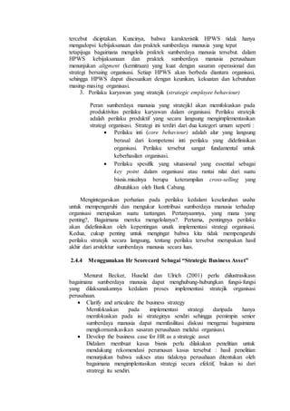 tercebut diciptakan. Kuncinya, bahwa karakteristik HPWS tidak hanya
mengadopsi kebijaksanaan dan praktek sumberdaya manusia yang tepat
tetapijuga bagaimana mengelola praktek sumberdaya manusia tersebut. dalam
HPWS kebijaksanaan dan praktek sumberdaya manusia perusahaan
menunjukan aligment (kemitraan) yang kuat dengan sasaran operasional dan
strategi bersaing organisasi. Setiap HPWS akan berbeda diantara organisasi,
sehingga HPWS dapat disesuaikan dengan keunikan, kekuatan dan kebutuhan
masing-masing organisasi.
3. Perilaku karyawan yang stratejik (strategic employee behaviour)
Peran sumberdaya manusia yang stratejikl akan memfokuskan pada
produktivitas perilaku karyawan dalam organisasi. Perilaku stratejik
adalah perilaku produktif yang secara langsung mengimplementasikan
strategi organisasi. Strategi ini terdiri dari dua kategori umum seperti :
 Perilaku inti (core behaviour) adalah alur yang langsung
berasal dari kompetensi inti perilaku yang didefinisikan
organisasi. Perilaku tersebut sangat fundamental untuk
keberhasilan organisasi.
 Perilaku spesifik yang situasional yang essential sebagai
key point dalam organisasi atau rantai nilai dari suatu
bisnis.misalnya berupa keterampilan cross-selling yang
dibutuhkan oleh Bank Cabang.
Mengintegarsikan perhatian pada perilaku kedalam keseluruhan usaha
untuk mempengaruhi dan mengukur kontribusi sumberdaya manusia terhadap
organisasi merupakan suatu tantangan. Pertanyaannya, yang mana yang
penting?, Bagaimana mereka mengelolanya?. Pertama, pentingnya perilaku
akan didefinisikan oleh kepentingan unutk implementasi strategi organisasi.
Kedua, cukup penting untuk mengingat bahwa kita tidak mempengaruhi
perilaku stratejik secara langsung, tentang perilaku tersebut merupakan hasil
akhir dari arsitektur sumberdaya manusia secara luas.
2.4.4 Menggunakan Hr Scorecard Sebagai “Strategic Business Asset”
Menurut Becker, Huselid dan Ulrich (2001) perlu diilustrasikasn
bagaimana sumberdaya manusia dapat menghubung-hubungkan fungsi-fungsi
yang dilaksanakannya kedalam proses implementasi stratejik organisasi
perusahaan.
 Clarify and articulate the business strategy
Memfokuskan pada implementasi strategi daripada hanya
memfokuskan pada isi strateginya sendiri sehingga pemimpin senior
sumberdaya manusia dapat memfasilitasi diskusi mengenai bagaimana
mengkomunikasikan sasaran perusahaan melalui organisasi.
 Develop the business case for HR as a strategic asset
Didalam membuat kasus bisnis perlu dilakukan penelitian untuk
mendukung rekomendasi perumusan kasus tersebut : hasil penelitian
menunjukan bahwa sukses atau tidaknya perusahaan ditentukan oleh
bagaimana mengimplentasikan strategi secara efektif, bukan isi dari
stratregi itu sendiri.
 