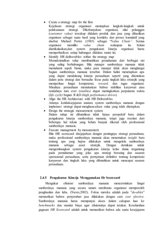  Create a strategy map for the firm
Kejelasan strategi organisasi mentapkan langkah-langkah untuk
pelaksanaan strategi. Dikebanyakan organisasi, nilai pelanggan
(customer value) tercakup didalam produk dan jasa yang dihasilkan
organisasi sebagai suatu hasil yang komleks dan proses kumulatif yang
disebut Michael Porter (1985) sebagai “Value Chain”. Semua
organisasi memiliki value chain walaupun itu belum
diartikulasikan,dan system pengukuran kinerja organisasi harus
memperhatikan setiap hubungan didalam rantai itu.
 Identify HR deiliverables within the strategy map
Memaksimalkan value membutuhkan pemahaman dari berbagai sisi
yang saling berhubungan. Bila manajer sumberdaya manusia tidak
memahami aspek bisnis, maka para manajer tidak akan menghargai
bagian sumberdaya manusia tersebut. Dalam halini menetapkan apa
yang dapat mendukung kinerja perusahaan seperti yang ditentukan
dalam peta strategi dan berusaha focus pada tingkah laku stratejik yang
memperluas fungsi kompetensi, reward, dan tugas organisasi.
Misalnya: perusahaan memutuskan bahwa stabilitas karyawan atau
rendahnya turn over (enables) dapat meningkatkan perputaran waktu
(life cycle) bagian R &D (high performance driver).
 Align the HR Architecture with HR Deliverables
Adanya ketidaksejajaran anatara system sumberdaya manusia dengan
implentasi strategi dapat menghancurkan value yang telah ditetapkan.
 Design the strategic measurement system
Dalam tahap ini dibutuhkan tidak hanya perspektif baru dalam
pengukuran kinerja sumberdaya manusia, tetapi juga resolusi dari
beberapa hal teknis yang belum banyak dikenal oleh professional
sumberdaya manusia.
 Execute management by measurement
Bila HR scorecard disejajarkan dengan pentingnya strategi perusahaan,
maka professional sumberdaya manusia akan menemukan insight baru
tentang apa yang hajrus dilakukan untuk mengelola sumberdaya
manusia sebagai asset stratejik. Dengan demikian untuk
mengembangkan system pengukuran kinerja kelas dunia tergantung
pada pemahaman yang jelas apa strategi bersaing dan sasaran
operasional perusahaan, serta pernyataan definitive tentang kompetensi
karyawan dan tingkah laku yang dibutuhkan untuk mencapai sasaran
perusahaan.
2.4.5 Pengukuran Kinerja Menggunakan Hr Scorecard
Mengukur efisiensi sumberdaya manusia mencerminkan fungsi
sumberdaya manusia yang secara umum membantu organisasi memperoleh
penghasilan dan laba. (Naves,2002). Fokus mereka adalah pada ”do-ables”
memastikan bahwa penyerahan jasa dilakukan dengan cara cost efective.
Sumberdaya manusia harus mempunyai akses dalam cakupan luas ke
benchmarks dan standar biaya agar efisiensinya dapat terukur. Keseluruhan
gagasan HR Scorecard adalah untuk memastikan bahwa ada suatu kesejajaran
 