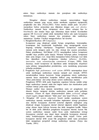 antara biaya sumberdaya manusia dan penciptaan nilai sumberdaya
manusianya.
Mengukur efisiensi sumberdaya manusia mencerminkan fungsi
sumberdaya manusia yang secara umum membantu organisasi memperoleh
penghasilan dan laba. (Naves,2002). Fokus mereka adalah pada ”do-ables”
memastikan bahwa penyerahan jasa dilakukan dengan cara cost efective.
Sumberdaya manusia harus mempunyai akses dalam cakupan luas ke
benchmarks dan standar biaya agar efisiensinya dapat terukur. Keseluruhan
gagasan HR Scorecard adalah untuk memastikan bahwa ada suatu kesejajaran
antara biaya sumberdaya manusia dan penciptaan nilai sumberdaya
manusianya. Gambar 3 berikut menggambarkan hal tersebut.
1. Mengidentifikasikan HR Competency
Kompetensi yang dimaksud adalah berupa pengetahuan, keterampilan,
kemampuan dan karakteristik kepribadian yang mempengaruhi secara
langsung terhadap kinerhjanya. Pengelolaan kompetensi sumberdaya
manusia perlu mengacu pada visi, misi, strategi dan sasaran perusahaan.
Dalam penelitiannya, McClleland (1973) menyimpulkan bahwa kompetensi
memiliki daya prediksi pada kinerja. Menurut beberapa pakar, kompetensi
tidak sama dengan trait, tetapi fakta menunjukan bahwa beberapa trait tidak
bias dipisahkan dengan kompetensi, misalnya influence, flexibility,
innovation, team orientation,dan commitment (Cooper, 2000). Pada
dasarnya, model kompetensi ini diperlukan untuk memperjelas ekspektasi
suatu jabatan, mengoptimalkan produktivitas, serta mendukung penyesuaian
terhadap perubahan.
2. Pengukuran high performance work system (HPWS) menempatkan dasar
untuk membangun sumberdaya manusia menjadi aset stratejik. HPWS
memaksimalkan kinerja karyawan. Setiap pengukuran sistem sumberdaya
manusia harus memasukan kumpulan indikasi yang merefleksikan pada
‘fokus pada kinerja’ dari setiap elemen system sumberdaya manusia.
Pengukuran HPWS lebih pada bagaimana organisasi bekerja melalui setiap
fungsi sumberdaya manusia mulai dari tingkat makro dan menekankan pada
orientasi kinerja pada setiap aktivitas.
Manajer sumber daya manusia memerlukan suatu set pengukuran dari
dimensi kinerja mengenai aktivitas sumberdaya manusia pada perhatian
utamanya. Ukuran ini dapat direpresentasikan dalam scorecard sebagai
simple toggles, dengan indicator “tidak puas” atau “puas”.(Navez, 2002).
3. Mengukur HR system alignment berarti menilai sejauhmana system
sumberdaya manusia memenuhi kebutuhan implemntasi strategi perusahaan
atau disebut kesejajaran eksternal (external aligment) sedangkan yang
dimaksud dengan kesejajaran internal (internal aligment) adalah bagaimana
setiap elemen dapat bekerja bersama dan tidak mengalami konflik. Dalam
hal ini tidak perlu dilakukan pengukuran kesejajaran internal, karena bila
system sumberdaya manusia sudah focus pada implementasi strategi
(kesejajaran external) atau dapat dapat mengelola kesejajaran eksternal,
maka ketidaksejajaran internal cenderung tidak terjadi. Fokus pada
kesejajaran internal lebih sesuai bila pengukuran untuk suatu perusahaan
tidak mengadopsi perspektif strategi sumberdaya manusia. (Surya dan
Yuanita, 2001).
 
