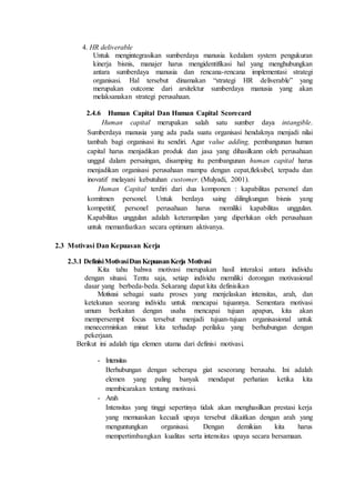 4. HR deliverable
Untuk mengintegrasikan sumberdaya manusia kedalam system pengukuran
kinerja bisnis, manajer harus mengidentifikasi hal yang menghubungkan
antara sumberdaya manusia dan rencana-rencana implementasi strategi
organisasi. Hal tersebut dinamakan “strategi HR deliverable” yang
merupakan outcome dari arsitektur sumberdaya manusia yang akan
melaksanakan strategi perusahaan.
2.4.6 Human Capital Dan Human Capital Scorecard
Human capital merupakan salah satu sumber daya intangible.
Sumberdaya manusia yang ada pada suatu organisasi hendaknya menjadi nilai
tambah bagi organisasi itu sendiri. Agar value adding, pembangunan human
capital harus menjadikan produk dan jasa yang dihasilkann oleh perusahaan
unggul dalam persaingan, disamping itu pembangunan human capital harus
menjadikan organisasi perusahaan mampu dengan cepat,fleksibel, terpadu dan
inovatif melayani kebutuhan customer. (Mulyadi, 2001).
Human Capital terdiri dari dua komponen : kapabilitas personel dan
komitmen personel. Untuk berdaya saing dilingkungan bisnis yang
kompetitif, personel perusahaan harus memiliki kapabilitas unggulan.
Kapabilitas unggulan adalah keterampilan yang diperlukan oleh perusahaan
untuk memanfaatkan secara optimum aktivanya.
2.3 Motivasi Dan Kepuasan Kerja
2.3.1 DefinisiMotivasiDanKepuasanKerja Motivasi
Kita tahu bahwa motivasi merupakan hasil interaksi antara individu
dengan situasi. Tentu saja, setiap individu memiliki dorongan motivasional
dasar yang berbeda-beda. Sekarang dapat kita definisikan
Motivasi sebagai suatu proses yang menjelaskan intensitas, arah, dan
ketekunan seorang individu untuk mencapai tujuannya. Sementara motivasi
umum berkaitan dengan usaha mencapai tujuan apapun, kita akan
mempersempit focus tersebut menjadi tujuan-tujuan organisasional untuk
menecerminkan minat kita terhadap perilaku yang berhubungan dengan
pekerjaan.
Berikut ini adalah tiga elemen utama dari definisi motivasi.
- Intensitas
Berhubungan dengan seberapa giat seseorang berusaha. Ini adalah
elemen yang paling banyak mendapat perhatian ketika kita
membicarakan tentang motivasi.
- Arah
Intensitas yang tinggi sepertinya tidak akan menghasilkan prestasi kerja
yang memuaskan kecuali upaya tersebut dikaitkan dengan arah yang
menguntungkan organisasi. Dengan demikian kita harus
mempertimbangkan kualitas serta intensitas upaya secara bersamaan.
 