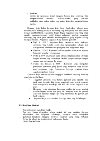 - Ketekunan
Dimensi ini merupakan ukuran mengenai berapa lama seseorang bisa
mempertahankan usahanya. Individu-individu yang bertahan
melakukan tugas dalam waktu yang cukup lama demi mencapai tujuan
mereka.
Kepuasan Kerja Istilah kepuasan kerja dapat didefinisikan sebagai suatu
perasaan positif tentang pekerjaan seseorang yang merupakan hasil dari sebuah
evaluasi karakteristiknya. Seseorang dengan tingkat kepuasan kerja yang tinggi
memiliki perasaan-perasaan positif tentang pekerjaan tersebut, sementara
seseorang yang tidak puas memiliki perasaan-perasaan yang negative tentang
pekerjaan tersebut. Pengertian Kepuasan Kerja menurut para ahli :
 Lock ( 1995 ) Kepuasan kerja merupakan suatu ungkapan
emosional yang bersifat positif atau menyenangkan sebagai hasil
dari penilaian terhadap suatu pekerjaan atau pengalaman kerja.
 Robbins ( 1996 ) Kepuasan kerja merupakan sikap umum seorang
karyawan terhadap pekerjaannya.
 Porter ( 1995 ) Kepuasan kerja adalah perbedaan antara seberapa
banyak sesuatu yang seharusnya diterima dengan seberapa banyak
sesuatu yang sebenarnya dia terima.
 Mathis dan Jackson ( 2000 ) Kepuasan kerja merupakan
pernyataan emosional yang positif yang merupakan hasil evaluasi
dari pengalaman kerja. Berdasarkan beberapa pendapat diatas
dapat disimpulkan bahwa :
Kepuasan kerja merupakan suatu tanggapan emosional seseorang terhadap
situasi dan kondisi kerja.
 Tanggapan emosional bisa berupa perasaan puas (positif) atau
tidak puas (negatif). Bila secara emosional puas berarti kepuasan
kerja tercapai dan sebaliknya bila tidak aka berarti karyawan tidak
puas.
 Kepuasan kerja dirasakan karyawan setelah karyawan tersebut
membandingkan antara apa yang dia harapkan akan dia peroleh
dari hasil kerjanya dengan apa yang sebenarnya dia peroleh dari
hasil kerjanya.
 Kepuasan kerja mencerminkan beberapa sikap yang berhubungan.
2.3.2Teori-Teori Motivasi
Teori-teori motivasi pada Zaman Dahulu
Tiga teori khusus dirumuskan selama periode ini, yang meskipun diserang
habis-habisan dan diragukan validitasnya, mungkin masih merupakan
penjelasan-penjelasan mengenai motivasi karyawan yang paling terkenal.
Berikut ini adalah tiga teori motivasi pada zaman dahulu.
Hierarki Teori Kebutuhan
 