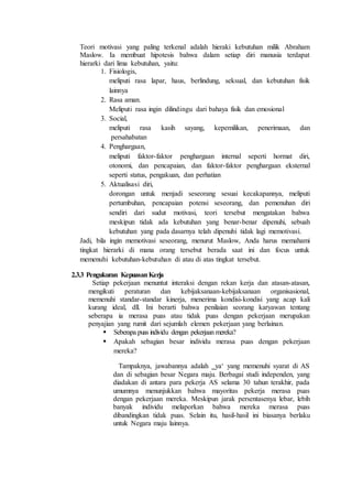Teori motivasi yang paling terkenal adalah hieraki kebutuhan milik Abraham
Maslow. Ia membuat hipotesis bahwa dalam setiap diri manusia terdapat
hierarki dari lima kebutuhan, yaitu:
1. Fisiologis,
meliputi rasa lapar, haus, berlindung, seksual, dan kebutuhan fisik
lainnya
2. Rasa aman.
Meliputi rasa ingin dilindingu dari bahaya fisik dan emosional
3. Social,
meliputi rasa kasih sayang, kepemilikan, penerimaan, dan
persahabatan
4. Penghargaan,
meliputi faktor-faktor penghargaan internal seperti hormat diri,
otonomi, dan pencapaian, dan faktor-faktor penghargaan eksternal
seperti status, pengakuan, dan perhatian
5. Aktualisasi diri,
dorongan untuk menjadi seseorang sesuai kecakapannya, meliputi
pertumbuhan, pencapaian potensi seseorang, dan pemenuhan diri
sendiri dari sudut motivasi, teori tersebut mengatakan bahwa
meskipun tidak ada kebutuhan yang benar-benar dipenuhi, sebuah
kebutuhan yang pada dasarnya telah dipenuhi tidak lagi memotivasi.
Jadi, bila ingin memotivasi seseorang, menurut Maslow, Anda harus memahami
tingkat hierarki di mana orang tersebut berada saat ini dan focus untuk
memenuhi kebutuhan-kebutuhan di atau di atas tingkat tersebut.
2.3.3 Pengukuran KepuasanKerja
Setiap pekerjaan menuntut interaksi dengan rekan kerja dan atasan-atasan,
mengikuti peraturan dan kebijaksanaan-kebijaksanaan organisasional,
memenuhi standar-standar kinerja, menerima kondisi-kondisi yang acap kali
kurang ideal, dll. Ini berarti bahwa penilaian seorang karyawan tentang
seberapa ia merasa puas atau tidak puas dengan pekerjaan merupakan
penyajian yang rumit dari sejumlah elemen pekerjaan yang berlainan.
 Seberapa puas individu dengan pekerjaan mereka?
 Apakah sebagian besar individu merasa puas dengan pekerjaan
mereka?
Tampaknya, jawabannya adalah ‗ya‘ yang memenuhi syarat di AS
dan di sebagian besar Negara maju. Berbagai studi independen, yang
diadakan di antara para pekerja AS selama 30 tahun terakhir, pada
umumnya menunjukkan bahwa mayoritas pekerja merasa puas
dengan pekerjaan mereka. Meskipun jarak persentasenya lebar, lebih
banyak individu melaporkan bahwa mereka merasa puas
dibandingkan tidak puas. Selain itu, hasil-hasil ini biasanya berlaku
untuk Negara maju lainnya.
 