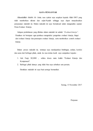KATA PENGANTAR
Alhamdulillah Alrabbi Al- Amin, rasa syukur saya ucapkan kepada Allah SWT yang
telah memberikan nikmat dan seijin-Nyalah sehingga saya dapat menyelesaikan
penyusunan makalah ini. Dalam makalah ini saya bermaksud untuk menganalisis seputar
Peran Evaluasi Kinerja.
Adapun pembahasan yang dibahas dalam makalah ini adalah “Evaluasi kinerja”.
Penulisan ini bertujuan agar pembaca mengetahui pengertian evaluasi kinerja, fungsi
dari evaluasi kinerja dan penerapan evaluasi kinerja, serta memberikan contoh evaluasi
kinerja.
Dalam proses makalah ini, tentunya saya mendapatkan bimbingan, arahan, koreksi
dan saran dari berbagai pihak, untuk itu rasa terima kasih saya sampaikan kepada :
1. Ade Fauji, SE,MM , selaku dosen mata kuliah “Evaluasi Kinerja dan
Kompensasi”.
2. Berbagai pihak lainnya yang tidak bisa saya sebutkan satu persatu.
Demikian makalah ini saya buat semoga bermanfaat.
Serang, 13 November 2017
Penyusun
 