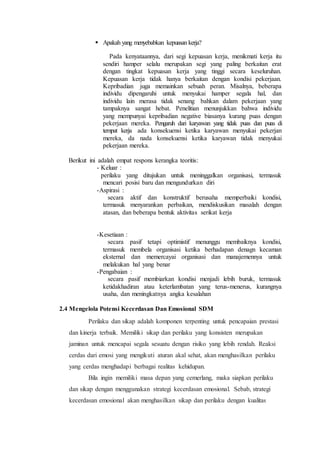  Apakah yang menyebabkan kepuasan kerja?
Pada kenyataannya, dari segi kepuasan kerja, menikmati kerja itu
sendiri hamper selalu merupakan segi yang paling berkaitan erat
dengan tingkat kepuasan kerja yang tinggi secara keseluruhan.
Kepuasan kerja tidak hanya berkaitan dengan kondisi pekerjaan.
Kepribadian juga memainkan sebuah peran. Misalnya, beberapa
individu dipengaruhi untuk menyukai hamper segala hal, dan
individu lain merasa tidak senang bahkan dalam pekerjaan yang
tampaknya sangat hebat. Penelitian menunjukkan bahwa individu
yang mempunyai kepribadian negative biasanya kurang puas dengan
pekerjaan mereka. Pengaruh dari karyawan yang tidak puas dan puas di
tempat kerja ada konsekuensi ketika karyawan menyukai pekerjan
mereka, da nada konsekuensi ketika karyawan tidak menyukai
pekerjaan mereka.
Berikut ini adalah empat respons kerangka teoritis:
- Keluar :
perilaku yang ditujukan untuk meninggalkan organisasi, termasuk
mencari posisi baru dan mengundurkan diri
-Aspirasi :
secara aktif dan konstruktif berusaha memperbaiki kondisi,
termasuk menyarankan perbaikan, mendiskusikan masalah dengan
atasan, dan beberapa bentuk aktivitas serikat kerja
-Kesetiaan :
secara pasif tetapi optimistif menunggu membaiknya kondisi,
termasuk membela organisasi ketika berhadapan denagn kecaman
eksternal dan memercayai organisasi dan manajemennya untuk
melakukan hal yang benar
-Pengabaian :
secara pasif membiarkan kondisi menjadi lebih buruk, termasuk
ketidakhadiran atau keterlambatan yang terus-menerus, kurangnya
usaha, dan meningkatnya angka kesalahan
2.4 Mengelola Potensi Kecerdasan Dan Emosional SDM
Perilaku dan sikap adalah komponen terpenting untuk pencapaian prestasi
dan kinerja terbaik. Memiliki sikap dan perilaku yang konsisten merupakan
jaminan untuk mencapai segala sesuatu dengan risiko yang lebih rendah. Reaksi
cerdas dari emosi yang mengikuti aturan akal sehat, akan menghasilkan perilaku
yang cerdas menghadapi berbagai realitas kehidupan.
Bila ingin memiliki masa depan yang cemerlang, maka siapkan perilaku
dan sikap dengan menggunakan strategi kecerdasan emosional. Sebab, strategi
kecerdasan emosional akan menghasilkan sikap dan perilaku dengan kualitas
 