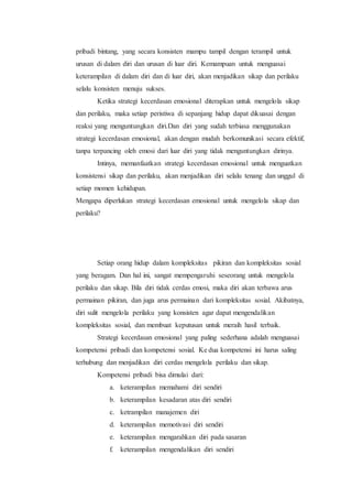 pribadi bintang, yang secara konsisten mampu tampil dengan terampil untuk
urusan di dalam diri dan urusan di luar diri. Kemampuan untuk menguasai
keterampilan di dalam diri dan di luar diri, akan menjadikan sikap dan perilaku
selalu konsisten menuju sukses.
Ketika strategi kecerdasan emosional diterapkan untuk mengelola sikap
dan perilaku, maka setiap peristiwa di sepanjang hidup dapat dikuasai dengan
reaksi yang menguntungkan diri.Dan diri yang sudah terbiasa menggunakan
strategi kecerdasan emosional, akan dengan mudah berkomunikasi secara efektif,
tanpa terpancing oleh emosi dari luar diri yang tidak menguntungkan dirinya.
Intinya, memanfaatkan strategi kecerdasan emosional untuk menguatkan
konsistensi sikap dan perilaku, akan menjadikan diri selalu tenang dan unggul di
setiap momen kehidupan.
Mengapa diperlukan strategi kecerdasan emosional untuk mengelola sikap dan
perilaku?
Setiap orang hidup dalam kompleksitas pikiran dan kompleksitas sosial
yang beragam. Dan hal ini, sangat mempengaruhi seseorang untuk mengelola
perilaku dan sikap. Bila diri tidak cerdas emosi, maka diri akan terbawa arus
permainan pikiran, dan juga arus permainan dari kompleksitas sosial. Akibatnya,
diri sulit mengelola perilaku yang konsisten agar dapat mengendalikan
kompleksitas sosial, dan membuat keputusan untuk meraih hasil terbaik.
Strategi kecerdasan emosional yang paling sederhana adalah menguasai
kompetensi pribadi dan kompetensi sosial. Ke dua kompetensi ini harus saling
terhubung dan menjadikan diri cerdas mengelola perilaku dan sikap.
Kompetensi pribadi bisa dimulai dari:
a. keterampilan memahami diri sendiri
b. keterampilan kesadaran atas diri sendiri
c. ketrampilan manajemen diri
d. keterampilan memotivasi diri sendiri
e. keterampilan mengarahkan diri pada sasaran
f. keterampilan mengendalikan diri sendiri
 