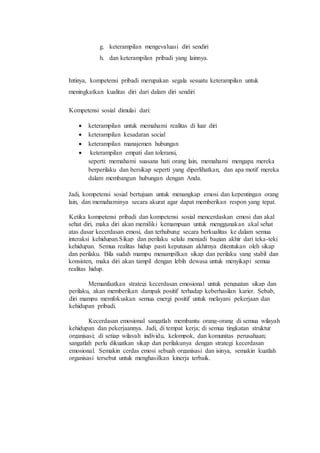 g. keterampilan mengevaluasi diri sendiri
h. dan keterampilan pribadi yang lainnya.
Intinya, kompetensi pribadi merupakan segala sesuatu keterampilan untuk
meningkatkan kualitas diri dari dalam diri sendiri
Kompetensi sosial dimulai dari:
 keterampilan untuk memahami realitas di luar diri
 keterampilan kesadaran social
 keterampilan manajemen hubungan
 keterampilan empati dan toleransi,
seperti: memahami suasana hati orang lain, memahami mengapa mereka
berperilaku dan bersikap seperti yang diperlihatkan, dan apa motif mereka
dalam membangun hubungan dengan Anda.
Jadi, kompetensi sosial bertujuan untuk menangkap emosi dan kepentingan orang
lain, dan memahaminya secara akurat agar dapat memberikan respon yang tepat.
Ketika kompetensi pribadi dan kompetensi sosial mencerdaskan emosi dan akal
sehat diri, maka diri akan memiliki kemampuan untuk menggunakan akal sehat
atas dasar kecerdasan emosi, dan terhubung secara berkualitas ke dalam semua
interaksi kehidupan.Sikap dan perilaku selalu menjadi bagian akhir dari teka-teki
kehidupan. Semua realitas hidup pasti keputusan akhirnya ditentukan oleh sikap
dan perilaku. Bila sudah mampu menampilkan sikap dan perilaku yang stabil dan
konsisten, maka diri akan tampil dengan lebih dewasa untuk menyikapi semua
realitas hidup.
Memanfaatkan strategi kecerdasan emosional untuk penguatan sikap dan
perilaku, akan memberikan dampak positif terhadap keberhasilan karier. Sebab,
diri mampu memfokuskan semua energi positif untuk melayani pekerjaan dan
kehidupan pribadi.
Kecerdasan emosional sangatlah membantu orang-orang di semua wilayah
kehidupan dan pekerjaannya. Jadi, di tempat kerja; di semua tingkatan struktur
organisasi; di setiap wilayah individu, kelompok, dan komunitas perusahaan;
sangatlah perlu dikuatkan sikap dan perilakunya dengan strategi kecerdasan
emosional. Semakin cerdas emosi sebuah organisasi dan isinya, semakin kuatlah
organisasi tersebut untuk menghasilkan kinerja terbaik.
 