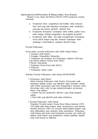 2.4.1Kompetensi SDM berkarier di Bidang Sumber Daya Manusia
Menurut Covey, Roger dan Rebecca Merrill (1994), kompetensi tersebut
mencakup:
a. Kompetensi teknis : pengetahuan dan keahlian untuk mencapai
hasil- hasil yang telah disepakati, kemampuan untuk memikirkan
persoalan dan mencari alternatif- alternatif baru
b. Kompetensi Konseptual: kemampuan untuk melihat gambar besar,
untuk menguji berbagai pengandaian dan pengubah prespektif
c. Kompetensi untuk hidup : dan saling ketergantungan kemampuan
secara efektif dengan orang lain, termasuk kemampuan untuk
mendengar, berkomunikasi, mendapat alternatif ketiga.
Prosedur Pelaksanaan
Secara umum, prosedur pelaksanaan audit adalah sebagai berikut:
1. Persiapan Audit Kinerja
2. Pengujian Pengendalian Manajemen
3. Pengukuran dan Pengujian Key Performance Indicator (KPI) atau
yang disebut Indikator Kinerja Kunci (IKK).
4. Review Operasional
5. Pembuatan Kertas Kerja Audit (KKA)
6. Pelaporan
7. Pemantauan Tindak Lanjut
Deskripsi Prosedur Pelaksanaan Audit Kinerja BUMN/BUMD
1. Perencanaan Audit Kinerja
Dalam Pedoman Pelaksanaan Audit Kinerja, Perencanaan audit
merupakan langkah penting yang dilakukan untuk memenuhi standar
audit. Dalam perencanaan audit perlu memperhatikan perkiraan waktu
dan petugas audit, selain itu juga mempertimbangkan perencanaan
lainnya yang meliputi:
1. Sumber dan cara memperoleh informasi yang cukup mengenai
auditan
2. Hasil audit yang diperoleh pada tahap sebelumnya.
2. Prosedur Pelaksanaan Audit Kinerja
Pengertian Prosedur menurut Kamus Besar Bahasa Indonesia (1993:
703) adalah tahap-tahap kegiatan untuk menyelesaikan suatu aktivitas.
Menurut Setyawan (1988: 35), prosedur adalah langkah-langkah yang
harus dilaksanakan guna mencapai tujuan pemeriksaan. Pelaksanaan
Audit Kinerja oleh kantor akan berdasarkan prosedur yang terdiri dari
tahapan Audit Kinerja yang menguraikan tentang bagaimana langkah
kerja Audit Kinerja itu dilakukan.
 