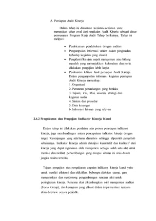 A. Persiapan Audit Kinerja
Dalam tahap ini dilakukan kegiatan-kegiatan yang
merupakan tahap awal dari rangkaian Audit Kinerja sebagai dasar
penyusunan Program Kerja Audit Tahap berikutnya. Tahap ini
meliputi:
 Pembicaraan pendahuluan dengan auditan
 Pengumpulan informasi umum dalam pengenalan
terhadap kegiatan yang diaudit
 Pengidentifikasian aspek manajemen atau bidang
masalah yang menunjukkan kelemahan dan perlu
dilakukan pengujian lebih lanjut.
 Pembuatan ikhtisar hasil persiapan Audit Kinerja.
Dalam pengumpulan informasi kegiatan persiapan
Audit Kinerja mencakup:
1. Organisasi
2. Peraturan perundangan yang berlaku
3. Tujuan, Visi, Misi, sasaran, strategi dan
kegiatan usaha
4. Sistem dan prosedur
5. Data keuangan
6. Informasi lainnya yang relevan
2.4.2 Pengukuran dan Pengujian Indikator Kinerja Kunci
Dalam tahap ini dilakukan penilaian atas proses penetapan indikator
kinerja, juga membandingan antara pencapaiaan indicator kinerja dengan
target. Kesenjangan yang ada harus dianalisis sehingga diperoleh penyebab
sebenarnya. Indikator Kinerja adalah diskripsi kuantitatif dan kualitatif dari
kinerja yang dapat digunakan oleh manajemen sebagai salah satu alat untuk
menilai dan melihat perkembangan yang dicapai selama ini atau dalam
jangka waktu tertentu.
Tujuan pengujian atas pengukuran capaian indikator kinerja kunci yaitu
untuk menilai efisiensi dan efektifitas beberapa aktivitas utama, guna
menyarankan dan mendorong pengembangan rencana aksi untuk
peningkatan kinerja. Rencana aksi dikembangkan oleh manajemen auditan
(Focus Group), dan kemajuan yang dibuat dalam implementasi rencana
akan direview secara periodik.
 