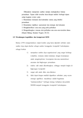 Diharapkan manajemen auditan mampu meningkatkan kinerja
perusahaan. Tujuan akhir tersebut akan dicapai melalui berbagai tujuan
setiap kegiatan review yaitu:
1. Menentukan kekuatan dan kelemahan utama yang dimiliki
perusahaan
2. Menentukan implikasi operasional dan strategis dari kekuatan
3. Mengidentifikasi area-area yang perlu perbaikan
4. Mengembangkan rencana aksi perbaikan atas area-area tersebut diatas.
(Deputi Bidang Akuntan Negara: 20-23)
2.5 Membangun kapabilitas dan kompetensi SDM
Barney (1991) mengemukakan empat kondisi yang harus dipenuhi sebelum suatu
sumber daya dapat disebut sebagai sumber keunggulan kompetitif berkelanjutan
sebagai berikut:
1) merupakan sumber daya organisasional yang sangat berharga
(valuable), terutama dalam kaitannya dengan kemampuan
untuk mengeksploitasi kesempatan dan atau menetralisasi
ancaman dari lingkungan perusahaan.
2) relative sulit untuk dikembangkan, sehingga menjadi langka di
lingkungan kompetitif.
3) sangat sulit untuk ditiru atau diimitasi.
4) tidak dapat dengan muddah digantikan substitute yang secara
strategis signifikan. masalahnya adalah bagaimana
“menterjemahkan” berbagai strategi, kebijakan dan praktik
MSDM menjadi keunggulan kompetitif berkelanjutan.
 