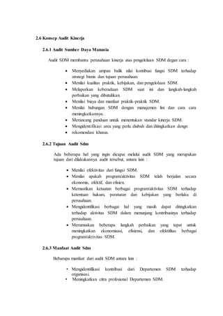 2.6 Konsep Audit Kinerja
2.6.1 Audit Sumber Daya Manusia
Audit SDM membantu perusahaan kinerja atas pengelolaan SDM degan cara :
 Menyediakan umpan balik nilai kontibusi fungsi SDM terhadap
strategi bisnis dan tujuan perusahaan.
 Menilai kualitas praktik, kebijakan, dan pengelolaan SDM.
 Melaporkan keberadaan SDM saat ini dan langkah-langkah
perbaikan yang dibutuhkan.
 Menilai biaya dan manfaat praktik-praktik SDM.
 Menilai hubungan SDM dengan manajemen lini dan cara cara
meningkatkannya.
 Merancang panduan untuk menentukan standar kinerja SDM.
 Mengidentifikasi area yang perlu diubah dan ditingkatkan dengn
 rekomendasi khusus.
2.6.2 Tujuan Audit Sdm
Ada beberapa hal yang ingin dicapai melalui audit SDM yang merupakan
tujuan dari dilakukannya audit tersebut, antara lain :
 Menilai efektivitas dari fungsi SDM.
 Menilai apakah program/aktivitas SDM telah berjalan secara
ekonomis, efektif, dan efisien.
 Memastikan ketaatan berbagai program/aktivitas SDM terhadap
ketentuan hukum, peraturan dan kebijakan yang berlaku di
perusahaan.
 Mengidentifikasi berbagai hal yang masih dapat ditingkatkan
terhadap aktivitas SDM dalam menunjang kontribusinya terhadap
perusahaan.
 Merumuskan beberapa langkah perbaikan yang tepat untuk
meningkatkan ekonomisasi, efisiensi, dan efektifitas berbagai
program/aktivitas SDM.
2.6.3 Manfaat Audit Sdm
Bebarapa manfaat dari audit SDM antara lain :
• Mengidentifikasi kontribusi dari Departemen SDM terhadap
organisasi.
• Meningkatkan citra profesional Departemen SDM.
 