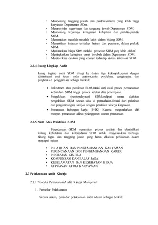 • Mendorong tanggung jawab dan profesionalisme yang lebih tinggi
karyawan Departemen SDm.
• Memperjelas tugas-tugas dan tanggung jawab Departemen SDM.
• Mendorong terjadinya keragaman kebijakan dan praktik-praktik
SDM.
• Menemukan masalah-masalah kritis dalam bidang SDM.
• Memastikan ketaatan terhadap hukum dan peraturan, dalam praktik
SDM.
• Menurunkan biaya SDM melalui prosedur SDM yang lebih efektif.
• Meningkatkan keinginan untuk berubah dalam Departemen SDM.
• Memberikan evaluasi yang cermat terhadap sistem informasi SDM.
2.6.4 Ruang Lingkup Audit
Ruang lingkup audit SDM dibagi ke dalam tiga kelompok,sesuai dengan
administrasi aset tetap pada umunya,yaitu perolehan, penggunaan, dan
penghentian penggunaan sebagai berikut:
 Rekrutmen atau perolehan SDM,mulai dari awal proses perencanaan
kebutuhan SDM hingga proses seleksi dan penempatan.
 Pengelolaan (pemberdayaan) SDM,meliputi semua aktivitas
pengelolaan SDM setelah ada di perusahaan,dimulai dari pelatihan
dan pengembangan sampai dengan penilaian kinerja karyawan.
 Pemutusan hubungan kerja (PHK) Karena mengundurkan diri
maupun pemecatan akibat pelanggaran aturan perusahaan
2.6.5 Audit Atas Perolehan SDM
Perencanaan SDM merupakan proses analisis dan identisifikasi
tentang kebutuhan dan ketersediaan SDM untuk menyelesaikan berbagai
bidang tugas dan tanggung jawab yang harus dikelola perusahaan dalam
mencapai tujuan
• PELATIHAN DAN PENGEMBANGAN KARYAWAN
• PERENCANAAN DAN PENGEMBANGAN KARIER
• PENILAIAN KINERJA
• KOMPENSASI DAN BALAS JASA
• KESELAMATAN DAN KESEHATAN KERJA
• KEPUASAN KERJA KARYAWAN
2.7 Pelaksanaan Audit Kinerja
2.7.1 Prosedur PelaksanaanAudit Kinerja Manajerial
1. Prosedur Pelaksanaan
Secara umum, prosedur pelaksanaan audit adalah sebagai berikut:
 