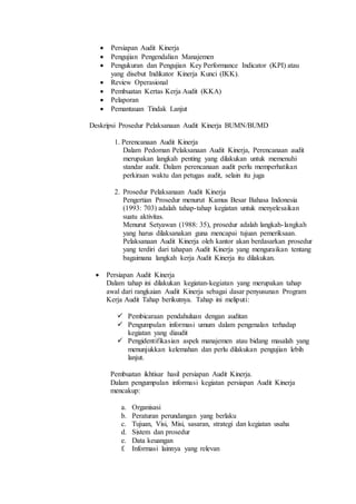  Persiapan Audit Kinerja
 Pengujian Pengendalian Manajemen
 Pengukuran dan Pengujian Key Performance Indicator (KPI) atau
yang disebut Indikator Kinerja Kunci (IKK).
 Review Operasional
 Pembuatan Kertas Kerja Audit (KKA)
 Pelaporan
 Pemantauan Tindak Lanjut
Deskripsi Prosedur Pelaksanaan Audit Kinerja BUMN/BUMD
1. Perencanaan Audit Kinerja
Dalam Pedoman Pelaksanaan Audit Kinerja, Perencanaan audit
merupakan langkah penting yang dilakukan untuk memenuhi
standar audit. Dalam perencanaan audit perlu memperhatikan
perkiraan waktu dan petugas audit, selain itu juga
2. Prosedur Pelaksanaan Audit Kinerja
Pengertian Prosedur menurut Kamus Besar Bahasa Indonesia
(1993: 703) adalah tahap-tahap kegiatan untuk menyelesaikan
suatu aktivitas.
Menurut Setyawan (1988: 35), prosedur adalah langkah-langkah
yang harus dilaksanakan guna mencapai tujuan pemeriksaan.
Pelaksanaan Audit Kinerja oleh kantor akan berdasarkan prosedur
yang terdiri dari tahapan Audit Kinerja yang menguraikan tentang
bagaimana langkah kerja Audit Kinerja itu dilakukan.
 Persiapan Audit Kinerja
Dalam tahap ini dilakukan kegiatan-kegiatan yang merupakan tahap
awal dari rangkaian Audit Kinerja sebagai dasar penyusunan Program
Kerja Audit Tahap berikutnya. Tahap ini meliputi:
 Pembicaraan pendahuluan dengan auditan
 Pengumpulan informasi umum dalam pengenalan terhadap
kegiatan yang diaudit
 Pengidentifikasian aspek manajemen atau bidang masalah yang
menunjukkan kelemahan dan perlu dilakukan pengujian lebih
lanjut.
Pembuatan ikhtisar hasil persiapan Audit Kinerja.
Dalam pengumpulan informasi kegiatan persiapan Audit Kinerja
mencakup:
a. Organisasi
b. Peraturan perundangan yang berlaku
c. Tujuan, Visi, Misi, sasaran, strategi dan kegiatan usaha
d. Sistem dan prosedur
e. Data keuangan
f. Informasi lainnya yang relevan
 