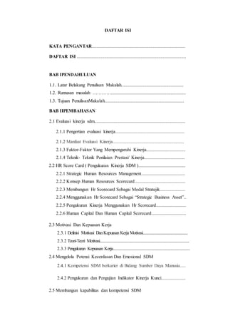DAFTAR ISI
KATA PENGANTAR.................................................................................
DAFTAR ISI ...............................................................................................
BAB IPENDAHULUAN
1.1. Latar Belakang Penulisan Makalah......................................................
1.2. Rumusan masalah ………….................................................................
1.3. Tujuan PenulisanMakalah.....................................................................
BAB IIPEMBAHASAN
2.1 Evaluasi kinerja sdm...............................................................................
2.1.1 Pengertian evaluasi kinerja............................................................
2.1.2 Manfaat Evaluasi Kinerja..............................................................
2.1.3 Faktor-Faktor Yang Mempengaruhi Kinerja..................................
2.1.4 Teknik- Teknik Penilaian Prestasi/ Kinerja...................................
2.2 HR Score Card ( Pengukuran Kinerja SDM ).........................................
2.2.1 Strategic Human Resources Management......................................
2.2.2 Konsep Human Resources Scorecard............................................
2.2.3 Membangun Hr Scorecard Sebagai Modal Stratejik......................
2.2.4 Menggunakan Hr Scorecard Sebagai “Strategic Business Asset”..
2.2.5 Pengukuran Kinerja Menggunakan Hr Scorecard..........................
2.2.6 Human Capital Dan Human Capital Scorecard..............................
2.3 Motivasi Dan Kepuasan Kerja
2.3.1 Definisi Motivasi DanKepuasan Kerja Motivasi....................................................
2.3.2 Teori-Teori Motivasi........................................................................................................
2.3.3 Pengukuran Kepuasan Kerja.........................................................................................
2.4 Mengelola Potensi Kecerdasan Dan Emosional SDM
2.4.1 Kompetensi SDM berkarier di Bidang Sumber Daya Manusia.....
2.4.2 Pengukuran dan Pengujian Indikator Kinerja Kunci.....................
2.5 Membangun kapabilitas dan kompetensi SDM
 