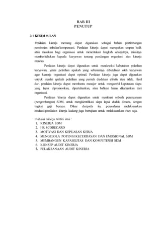 BAB III
PENUTUP
3.1 KESIMPULAN
Penilaian kinerja memang dapat digunakan sebagai bahan pertimbangan
pemberian imbalan/kompensasi. Penilaian kinerja dapat merupakan umpan balik
atau masukan bagi organisasi untuk menentukan langkah selanjutnya, misalnya
memberitahukan kepada karyawan tentang pandangan organisasi atas kinerja
mereka.
Penilaian kinerja dapat digunakan untuk mendeteksi kebutuhan pelatihan
karyawan, yakni pelatihan apakah yang sebenarnya dibutuhkan oleh karyawan
agar kenerja organisasi dapat optimal. Penilaian kinerja juga dapat digunakan
untyuk menilai apakah pelatihan yang pernah diadakan efektiv atau tidak. Hasil
dari penilaian kinerja dapat membantu manajer untuk mengambil keputusan siapa
yang layak dipromosikan, dipertahankan, atau bahkan harus dikeluarkan dari
organisasi.
Penilaian kinerja dapat digunakan untuk membuat sebuah perencanaan
(pengembangan) SDM, untuk mengidentifikasi siapa layak duduk dimana, dengan
tingkat gaji berapa. Diluar daripada itu, perusahaan melaksanakan
evaluasi/penilaian kinerja kadang juga bertujuan untuk melaksanakan riset saja.
Evaluasi kinerja terdiri atas :
1. KINERJA SDM
2. HR SCORECARD
3. MOTIVASI DAN KEPUASAN KERJA
4. MENGELOLA POTENSI KECERDASAN DAN EMOSIONAL SDM
5. MEMBANGUN KAPABILITAS DAN KOMPETENSI SDM
6. KONSEP AUDIT KINERJA
7. PELAKSANAAN AUDIT KINERJA
 