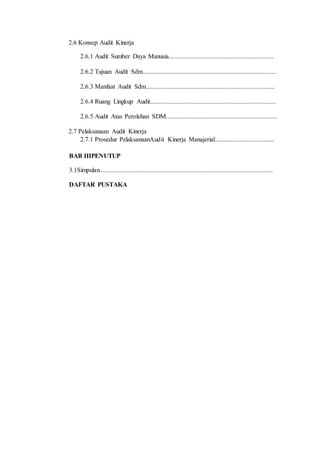 2.6 Konsep Audit Kinerja
2.6.1 Audit Sumber Daya Manusia.................................................................
2.6.2 Tujuan Audit Sdm...................................................................................
2.6.3 Manfaat Audit Sdm................................................................................
2.6.4 Ruang Lingkup Audit..............................................................................
2.6.5 Audit Atas Perolehan SDM.....................................................................
2.7 Pelaksanaan Audit Kinerja
2.7.1 Prosedur PelaksanaanAudit Kinerja Manajerial.....................................
BAB IIIPENUTUP
3.1Simpulan...........................................................................................................
DAFTAR PUSTAKA
 
