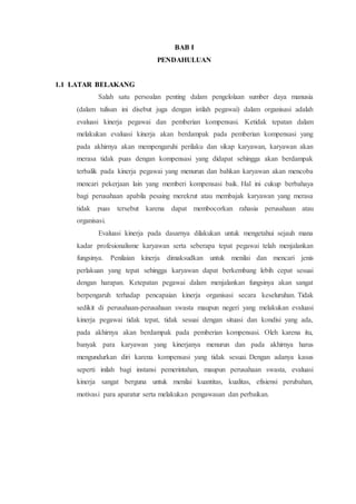 BAB I
PENDAHULUAN
1.1 LATAR BELAKANG
Salah satu persoalan penting dalam pengelolaan sumber daya manusia
(dalam tulisan ini disebut juga dengan istilah pegawai) dalam organisasi adalah
evaluasi kinerja pegawai dan pemberian kompensasi. Ketidak tepatan dalam
melakukan evaluasi kinerja akan berdampak pada pemberian kompensasi yang
pada akhirnya akan mempengaruhi perilaku dan sikap karyawan, karyawan akan
merasa tidak puas dengan kompensasi yang didapat sehingga akan berdampak
terbalik pada kinerja pegawai yang menurun dan bahkan karyawan akan mencoba
mencari pekerjaan lain yang memberi kompensasi baik. Hal ini cukup berbahaya
bagi perusahaan apabila pesaing merekrut atau membajak karyawan yang merasa
tidak puas tersebut karena dapat membocorkan rahasia perusahaan atau
organisasi.
Evaluasi kinerja pada dasarnya dilakukan untuk mengetahui sejauh mana
kadar profesionalisme karyawan serta seberapa tepat pegawai telah menjalankan
fungsinya. Penilaian kinerja dimaksudkan untuk menilai dan mencari jenis
perlakuan yang tepat sehingga karyawan dapat berkembang lebih cepat sesuai
dengan harapan. Ketepatan pegawai dalam menjalankan fungsinya akan sangat
berpengaruh terhadap pencapaian kinerja organisasi secara keseluruhan. Tidak
sedikit di perusahaan-perusahaan swasta maupun negeri yang melakukan evaluasi
kinerja pegawai tidak tepat, tidak sesuai dengan situasi dan kondisi yang ada,
pada akhirnya akan berdampak pada pemberian kompensasi. Oleh karena itu,
banyak para karyawan yang kinerjanya menurun dan pada akhirnya harus
mengundurkan diri karena kompensasi yang tidak sesuai. Dengan adanya kasus
seperti inilah bagi instansi pemerintahan, maupun perusahaan swasta, evaluasi
kinerja sangat berguna untuk menilai kuantitas, kualitas, efisiensi perubahan,
motivasi para aparatur serta melakukan pengawasan dan perbaikan.
 