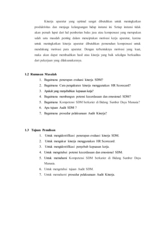 Kinerja aparatur yang optimal sangat dibutuhkan untuk meningkatkan
produktivitas dan menjaga kelangsungan hidup instansi ini. Setiap instansi tidak
akan pernah luput dari hal pemberian balas jasa atau kompensasi yang merupakan
salah satu masalah penting dalam menciptakan motivasi kerja aparatur, karena
untuk meningkatkan kinerja aparatur dibutuhkan pemenuhan kompensasi untuk
mendukung motivasi para aparatur. Dengan terbentuknya motivasi yang kuat,
maka akan dapat membuahkan hasil atau kinerja yang baik sekaligus berkualitas
dari pekerjaan yang dilaksanakannya.
1.2 Rumusan Masalah
1. Bagaimana penerapan evaluasi kinerja SDM?
2. Bagaimana Cara pengukuran kinerja menggunakan HR Scorecard?
3. Apakah yang menyebabkan kepuasan kerja?
4. Bagaimana membangun potensi kecerdasaan dan emosional SDM?
5. Bagaimana Kompetensi SDM berkarier di Bidang Sumber Daya Manusia?
6. Apa tujuan Audit SDM ?
7. Bagaimana prosedur pelaksanaan Audit Kinerja?
1.3 Tujuan Penulisan
1. Untuk mengidentifikasi penerapan evaluasi kinerja SDM.
2. Untuk mengukur kinerja menggunakan HR Scorecard.
3. Untuk mengidentifikasi penyebab kepuasan kerja.
4. Untuk mengetahui potensi kecerdasaan dan emosional SDM.
5. Untuk memahami Kompetensi SDM berkarier di Bidang Sumber Daya
Manusia.
6. Untuk mengetahui tujuan Audit SDM.
7. Untuk memahami prosedur pelaksanaan Audit Kinerja.
 