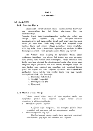 BAB II
PEMBAHASAN
2.1 Kinerja SDM
2.1.1 Pengertian Kinerja
Kinerja adalah sebuah kata dalam bahasa Indonesia dari kata dasar "kerja"
yang menterjemahkan kata dari bahasa asing prestasi. Bisa pula
berarti hasil kerja.
Pengertian Kinerja dalam organisasi merupakan jawaban dari berhasil atau
tidaknya tujuan organisasi yang telah ditetapkan. Para atasan
atau manajer sering tidak memperhatikan kecuali sudah amat buruk atau segala
sesuatu jadi serba salah. Terlalu sering manajer tidak mengetahui betapa
buruknya kinerja telah merosot sehingga perusahaan / instansi menghadapi
krisis yang serius. Kesan – kesan buruk organisasi yang mendalam berakibat
dan mengabaikan tanda – tanda peringatan adanya kinerja yang merosot.
John Witmore dalam Coaching for Perfomance “kinerja adalah
pelaksanaan fungsi-fungsi yang dituntut dari seorang atau suatu perbuatan,
suatu prestasi, suatu pameran umum keterampilan”. Kinerja merupakan suatu
kondisi yang harus diketahui dan dikonfirmasikan kepada pihak tertentu untuk
mengetahui tingkat pencapaian hasil suatu instansi dihubungkan dengan visi
yang diemban suatu organisasi atau perusahaan serta mengetahui dampak
positif dan negative dari suatu kebijakan operasional. Minkmengemukakan
pendapatnya bahwa individu yang memiliki kinerja yang tinggi memiliki
beberapa karakteristik, yaitu diantaranya:
a. Berorientasi Pada Prestasi
b. Memiliki Percaya Diri
c. Berperngendalian Diri
d. Kompetensi.
2.1.2 Manfaat Evaluasi Kinerja
Penilaian prestasi adalah proses di mana organisasi menilai atau
mengevaluasi prestasi kerja karyawan. Adapun manfaat evaluasi
prestasi/kinerja adalah sebagai berikut:
1. Meningkatan prestasi karyawan
Karyawan dapat memperbaiki atau meningkat perstasi setelah
mengetahui hasil atau umpan balik dari adanya evaluasi tersebut.
2. Standar kompensasi yang layak
Dari hasil evaluasi prestasi, manajer dapat mengetahui berapa upah
ataukompensasi yang layak harus diberikan pada karyawan.
 