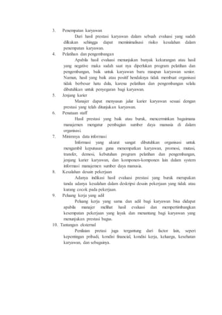 3. Penempatan karyawan
Dari hasil prestasi karyawan dalam sebuah evaluasi yang sudah
dilkukan sehingga dapat meminimalisasi risiko kesalahan dalam
penempatan karyawan.
4. Pelatihan dan pengembangan
Apabila hasil evaluasi menunjukan banyak kekurangan atau hasil
yang negative maka sudah saat nya diperlukan program pelatihan dan
pengembangan, baik untuk karyawan baru maupun karyawan senior.
Namun, hasil yang baik atau positif hendaknya tidak membuat organisasi
tidak berbesar hatu dulu, karena pelatihan dan pengembangan selalu
dibutuhkan untuk penyegaran bagi karyawan.
5. Jenjang karier
Manajer dapat menyusun jalur karier karyawan sesuai dengan
prestasi yang telah ditunjukan karyawan.
6. Penataan staff
Hasil prestasi yang baik atau buruk, mencerminkan bagaimana
manajemen mengatur pembagian sumber daya manusia di dalam
organisasi.
7. Minimnya data informasi
Informasi yang akurat sangat dibutuhkan organisasi untuk
mengambil keputusan guna menempatkan karyawan, promosi, mutasi,
transfer, demosi, kebutuhan program pelatihan dan pengembangan,
jenjang karier karyawan, dan komponen-komponen lain dalam system
informasi manajemen sumber daya manusia.
8. Kesalahan desain pekerjaan
Adanya indikasi hasil evaluasi prestasi yang buruk merupakan
tanda adanya kesalahan dalam deskripsi desain pekerjaan yang tidak atau
kurang cocok pada pekerjaan.
9. Peluang kerja yang adil
Peluang kerja yang sama dan adil bagi karyawan bisa didapat
apabila manajer melihat hasil evaluasi dan mempertimbangkan
kesempatan pekerjaan yang layak dan menantang bagi karyawan yang
menunjukan prestasi bagus.
10. Tantangan eksternal
Penilaian pretasi juga tergantung dari factor lain, seperi
kepentingan pribadi, kondisi financial, kondisi kerja, keluarga, kesehatan
karyawan, dan sebagainya.
 