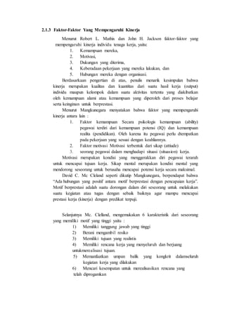 2.1.3 Faktor-Faktor Yang Mempengaruhi Kinerja
Menurut Robert L. Mathis dan John H. Jackson faktor-faktor yang
mempengaruhi kinerja individu tenaga kerja, yaitu:
1. Kemampuan mereka,
2. Motivasi,
3. Dukungan yang diterima,
4. Keberadaan pekerjaan yang mereka lakukan, dan
5. Hubungan mereka dengan organisasi.
Berdasarkaan pengertian di atas, penulis menarik kesimpulan bahwa
kinerja merupakan kualitas dan kuantitas dari suatu hasil kerja (output)
individu maupun kelompok dalam suatu aktivitas tertentu yang diakibatkan
oleh kemampuan alami atau kemampuan yang diperoleh dari proses belajar
serta keinginan untuk berprestasi.
Menurut Mangkunegara menyatakan bahwa faktor yang mempengaruhi
kinerja antara lain :
1. Faktor kemampuan Secara psikologis kemampuan (ability)
pegawai terdiri dari kemampuan potensi (IQ) dan kemampuan
realita (pendidikan). Oleh karena itu pegawai perlu dtempatkan
pada pekerjaan yang sesuai dengan keahliannya.
2. Faktor motivasi Motivasi terbentuk dari sikap (attiude)
3. seorang pegawai dalam menghadapi situasi (situasion) kerja.
Motivasi merupakan kondisi yang menggerakkan diri pegawai terarah
untuk mencapai tujuan kerja. Sikap mental merupakan kondisi mental yang
mendorong seseorang untuk berusaha mencapai potensi kerja secara maksimal.
David C. Mc Cleland seperti dikutip Mangkunegara, berpendapat bahwa
“Ada hubungan yang positif antara motif berprestasi dengan pencapaian kerja”.
Motif berprestasi adalah suatu dorongan dalam diri seseorang untuk melakukan
suatu kegiatan atau tugas dengan sebaik baiknya agar mampu mencapai
prestasi kerja (kinerja) dengan predikat terpuji.
Selanjutnya Mc. Clelland, mengemukakan 6 karakteristik dari seseorang
yang memiliki motif yang tinggi yaitu :
1) Memiliki tanggung jawab yang tinggi
2) Berani mengambil resiko
3) Memiliki tujuan yang realistis
4) Memiliki rencana kerja yang menyeluruh dan berjuang
untukmerealisasi tujuan.
5) Memanfaatkan umpan balik yang kongkrit dalamseluruh
kegiatan kerja yang dilakukan
6) Mencari kesempatan untuk merealisasikan rencana yang
telah diprogamkan
 