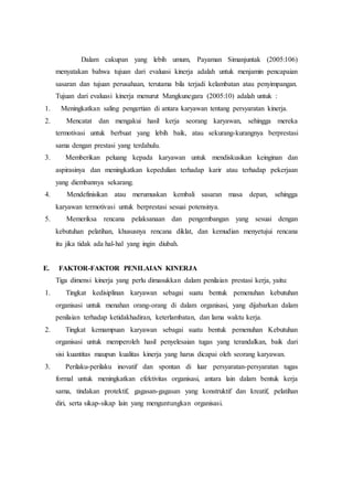 Dalam cakupan yang lebih umum, Payaman Simanjuntak (2005:106)
menyatakan bahwa tujuan dari evaluasi kinerja adalah untuk menjamin pencapaian
sasaran dan tujuan perusahaan, terutama bila terjadi kelambatan atau penyimpangan.
Tujuan dari evaluasi kinerja menurut Mangkunegara (2005:10) adalah untuk :
1. Meningkatkan saling pengertian di antara karyawan tentang persyaratan kinerja.
2. Mencatat dan mengakui hasil kerja seorang karyawan, sehingga mereka
termotivasi untuk berbuat yang lebih baik, atau sekurang-kurangnya berprestasi
sama dengan prestasi yang terdahulu.
3. Memberikan peluang kepada karyawan untuk mendiskusikan keinginan dan
aspirasinya dan meningkatkan kepedulian terhadap karir atau terhadap pekerjaan
yang diembannya sekarang.
4. Mendefinisikan atau merumuskan kembali sasaran masa depan, sehingga
karyawan termotivasi untuk berprestasi sesuai potensinya.
5. Memeriksa rencana pelaksanaan dan pengembangan yang sesuai dengan
kebutuhan pelatihan, khususnya rencana diklat, dan kemudian menyetujui rencana
itu jika tidak ada hal-hal yang ingin diubah.
E. FAKTOR-FAKTOR PENILAIAN KINERJA
Tiga dimensi kinerja yang perlu dimasukkan dalam penilaian prestasi kerja, yaitu:
1. Tingkat kedisiplinan karyawan sebagai suatu bentuk pemenuhan kebutuhan
organisasi untuk menahan orang-orang di dalam organisasi, yang dijabarkan dalam
penilaian terhadap ketidakhadiran, keterlambatan, dan lama waktu kerja.
2. Tingkat kemampuan karyawan sebagai suatu bentuk pemenuhan Kebutuhan
organisasi untuk memperoleh hasil penyelesaian tugas yang terandalkan, baik dari
sisi kuantitas maupun kualitas kinerja yang harus dicapai oleh seorang karyawan.
3. Perilaku-perilaku inovatif dan spontan di luar persyaratan-persyaratan tugas
formal untuk meningkatkan efektivitas organisasi, antara lain dalam bentuk kerja
sama, tindakan protektif, gagasan-gagasan yang konstruktif dan kreatif, pelatihan
diri, serta sikap-sikap lain yang menguntungkan organisasi.
 