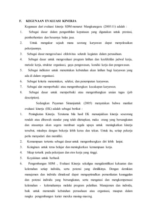 F. KEGUNAAN EVALUASI KINERJA
Kegunaan dari evaluasi kinerja SDM menurut Mangkunegara (2005:11) adalah :
1. Sebagai dasar dalam pengambilan keputusan yang digunakan untuk prestasi,
pemberhentian dan besarnya balas jasa.
2. Untuk mengukur sejauh mana seorang karyawan dapat menyelesaikan
pekerjaannya.
3. Sebagai dasar mengevaluasi efektivitas seluruh kegiatan dalam perusahaan.
4. Sebagai dasar untuk mengevaluasi program latihan dan keefektifan jadwal kerja,
metode kerja, struktur organisasi, gaya pengawasan, kondisi kerja dan pengawasan.
5. Sebagai indikator untuk menentukan kebutuhan akan latihan bagi karyawan yang
ada di dalam organisasi.
6. Sebagai kriteria menentukan, seleksi, dan penempatan karyawan.
7. Sebagai alat memperbaiki atau mengembangkan kecakapan karyawan.
8. Sebagai dasar untuk memperbaiki atau mengembangkan uraian tugas (job
description).
Sedangkan Payaman Simanjuntak (2005) menyatakan bahwa manfaat
evaluasi kinerja (EK) adalah sebagai berikut :
1. Peningkatan Kinerja. Terutama bila hasil EK menunjukkan kinerja seseorang
rendah atau dibawah standar yang telah ditetapkan, maka orang yang bersangkutan
dan atasannya akan segera membuat segala upaya untuk meningkatkan kinerja
tersebut, misalnya dengan bekerja lebih keras dan tekun. Untuk itu, setiap pekerja
perlu menyadari dan memiliki.
2. Kemampuan tertentu sebagai dasar untuk mengembangkan diri lebih lanjut.
3. Keinginan untuk terus belajar dan meningkatkan kemampuan kerja.
4. Sikap tertarik pada pekerjaan dan etos kerja yang tinggi.
5. Keyakinan untuk berhasil.
6. Pengembangan SDM , Evaluasi Kinerja sekaligus mengidentifikasi kekuatan dan
kelemahan setiap individu, serta potensi yang dimilikinya. Dengan demikian
manajemen dan individu dimaksud dapat mengoptimalkan pemanfaatan keunggulan
dan potensi individu yang bersangkutan, serta mengatasi dan mengkompensasi
kelemahan - kelemahannya melalui program pelatihan. Manajemen dan individu,
baik untuk memenuhi kebutuhan perusahaan atau organisasi, maupun dalam
rangka pengembangan karier mereka masing-masing.
 