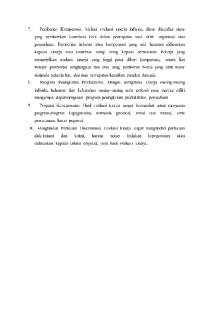 7. Pemberian Kompensasi. Melalui evaluasi kinerja individu, dapat diketahui siapa
yang memberikan kontribusi kecil dalam pencapaian hasil akhir organisasi atau
perusahaan. Pemberian imbalan atau kompensasi yang adil haruslah didasarkan
kepada kinerja atau kontribusi setiap orang kepada perusahaan. Pekerja yang
menampilkan evaluasi kinerja yang tinggi patut diberi kompensasi, antara lain
berupa: pemberian penghargaan dan atau uang, pemberian bonus yang lebih besar
daripada pekerja lain, dan atau percepatan kenaikan pangkat dan gaji.
8. Program Peningkatan Produktivitas. Dengan mengetahui kinerja masing-masing
individu, kekuatan dan kelemahan masing-masing serta potensi yang mereka miliki
manajemen dapat menyusun program peningkatan produktivitas perusahaan.
9. Program Kepegawaian. Hasil evaluasi kinerja sangat bermanfaat untuk menyusun
program-program kepegawaian, termasuk promosi, rotasi dan mutasi, serta
perencanaan karier pegawai.
10. Menghindari Perlakuan Diskriminasi. Evaluasi kinerja dapat menghindari perlakuan
diskriminasi dan kolusi, karena setiap tindakan kepegawaian akan
didasarkan kepada kriteria obyektif, yaitu hasil evaluasi kinerja.
 