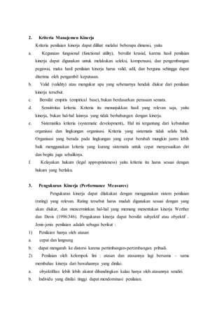 2. Kriteria Manajemen Kinerja
Kriteria penilaian kinerja dapat dilihat melalui beberapa dimensi, yaitu
a. Kegunaan fungsional (functional utility), bersifat krusial, karena hasil penilaian
kinerja dapat digunakan untuk melakukan seleksi, kompensasi, dan pengembangan
pegawai, maka hasil penilaian kinerja harus valid, adil, dan berguna sehingga dapat
diterima oleh pengambil keputusan.
b. Valid (validity) atau mengukur apa yang sebenarnya hendak diukur dari penilaian
kinerja tersebut.
c. Bersifat empiris (empirical base), bukan berdasarkan perasaan semata.
d. Sensitivitas kriteria. Kriteria itu menunjukkan hasil yang relevan saja, yaitu
kinerja, bukan hal-hal lainnya yang tidak berhubungan dengan kinerja.
e. Sistematika kriteria (systematic development),. Hal ini tergantung dari kebutuhan
organisasi dan lingkungan organisasi. Kriteria yang sistematis tidak selalu baik.
Organisasi yang berada pada lingkungan yang cepat berubah mungkin justru lebih
baik menggunakan kriteria yang kurang sistematis untuk cepat menyesuaikan diri
dan begitu juga sebaliknya.
f. Kelayakan hukum (legal appropriateness) yaitu kriteria itu harus sesuai dengan
hukum yang berlaku.
3. Pengukuran Kinerja (Performance Measures)
Pengukuran kinerja dapat dilakukan dengan menggunakan sistem penilaian
(rating) yang relevan. Rating tersebut harus mudah digunakan sesuai dengan yang
akan diukur, dan mencerminkan hal-hal yang memang menentukan kinerja Werther
dan Davis (1996:346). Pengukuran kinerja dapat bersifat subyektif atau obyektif .
Jenis-jenis penilaian adalah sebagai berikut :
1) Penilaian hanya oleh atasan
a. cepat dan langsung
b. dapat mengarah ke distorsi karena pertimbangan-pertimbangan pribadi.
2) Penilaian oleh kelompok lini : atasan dan atasannya lagi bersama – sama
membahas kinerja dari bawahannya yang dinilai.
a. obyektifitas lebih lebih akurat dibandingkan kalau hanya oleh atasannya sendiri.
b. Individu yang dinilai tinggi dapat mendominasi penilaian.
 
