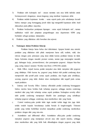 3) Penilaian oleh kelompok staf : atasan meminta satu atau lebih individu untuk
bermusyawarah dengannya; atasan langsung yang membuat keputusan akhir.
4) Penilaian melalui keputusan komite : sama seperti pada pola sebelumnya kecuali
bahwa manajer yang bertanggung jawab tidak lagi mengambil keputusan akhir; hasil
didasarkan pada pilihan mayoritas.
5) Penilaian berdasarkan peninjauan lapangan : sama sepeti kelompok staf , namun
melibatkan wakil dari pimpinan pengembangan atau departemen SDM yang
bertindak sebagai peninjau independen.
6) Penilaian yang dilakukan oleh bawahan dan sejawat.
4. Tantangan dalam Penilaian Kinerja
Penilaian kinerja harus bebas dari diskriminasi. Apapun bentuk atau metode
penilaian yang dilakukan oleh pihak manajemen harus adil, realistis, valid, dan
relevan dengan jenis pekerjaan yang akan dinilai karena penilaian kinerja ini tidak
hanya berkaitan dengan masalah prestasi semata, namun juga menyangkut masalah
gaji, hubungan kerja, promosi/demosi, dan penempatan pegawai. Adapun bias-bias
yang sering muncul menurut Werther dan Davis (1996:348) adalah:
a. Hallo Effect, terjadi karena penilai menyukai atau tidak menyukai sifat pegawai
yang dinilainya. Oleh karena itu, pegawai yang disukai oleh penilai cenderung akan
memperoleh nilai positif pada semua aspek penilaian, dan begitu pula sebaliknya,
seorang pegawai yang tidak disukai akan mendapatkan nilai negatif pada semua
aspek penilaian.
b. Liniency and Severity Effect. Liniency effectialah penilai cenderung beranggapan
bahwa mereka harus berlaku baik terhadap pegawai, sehingga mereka cenderung
memberi nilai yang baik terhadap semua aspek penilaian. Sedangkan severity effect
ialah penilai cenderung mempunyai falsafah dan pandangan yang sebaliknya
terhadap pegawai sehingga cenderung akan memberikan nilai yang buruk.
c. Central tendency,yaitu penilai tidak ingin menilai terlalu tinggi dan juga tidak
terlalu rendah kepada bawahannya (selalu berada di tengah-tengah). Toleransi
penilai yang terlalu berlebihan tersebut menjadikan penilai cenderung memberikan
penilaian dengan nilai yang rata-rata.
d. Assimilation and differential effect. Assimilation effect,yaitu penilai cenderung
menyukai pegawai yang mempunyai ciri-ciri atau sifat seperti mereka, sehingga
akan memberikan nilai yang lebih baik dibandingkan dengan pegawai yang tidak
 