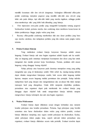 memiliki kesamaan sifat dan ciri-ciri dengannya. Sedangkan differential effect,yaitu
penilai cenderung menyukai pegawai yang memiliki sifat-sifat atau ciri-ciri yang
tidak ada pada dirinya, tapi sifat-sifat itulah yang mereka inginkan, sehingga penilai
akan memberinya nilai yang lebih baik dibanding yang lainnya.
e. First impression error,yaitu penilai yang mengambil kesimpulan tentang pegawai
berdasarkan kontak pertama mereka dan cenderung akan membawa kesan-kesan ini
dalam penilaiannya hingga jangka waktu yang lama.
f. Recency effect,penilai cenderung memberikan nilai atas dasar perilaku yang baru
saja mereka saksikan, dan melupakan perilaku yang lalu selama suatu jangka waktu
tertentu.
5. Pelaku Evaluasi Kinerja
Yang melakukan evaluasi kinerja karyawan biasanya adalah atasan
langsung. Evaluasi kinerja unit atau bagian organisasi adalah kepala unit itu sendiri.
Alas an langsung pada umumnya mempunyai kesempatan dan akses yang luas untuk
mengamati dan menilai prestasi kerja bawahannya. Namun, penilaian oleh atasan
langsung sering dianggap kurang objektif.
Setiap pekerja atau karyawan pada dasarnya merupakan orang yang paling
mengetahui apa yang di lakukannya sendiri. Oleh sebab itu, masing-masing individu
dapat diminta mengevaluasi kinerjanya sendiri, baik secara tidak langsung melalui
laporan, maupun secara langsung melalui permintaan dan petunjuk. Setiap individu
melaporkan hasil yang dicapai dan mengemukakan alas an-alasan bila tidak mampu
mencapai hasil yang ditargetkan. Untuk lebih menjamin objektifitas penilaian,
perusahaan atau organisasi dapat pula membentuk tim evaluasi kinerja yang
dianggap dapat objektif baik untuk mengevaluasi kinerja individu maupun
mengevaluasi kinerja kelompok dan unit atau bagian organisasi.
6. Waktu Pelaksanaan
Evaluasi kinerja dapat dilakukan sesuai dengan kebutuhan atau menurut
kondisi pekerjaan atau kondisi perusahaan. Pertama, bagi pekerjaan yang bersifat
sementara atau harus diselesaikan dalam waktu yang relative pendek, evaluasi
kinerja dilakukan menjelang atau segera setelah pekerjaan itu diselesaikan. Kedua,
untuk pekerjaan dalam jangka lama, seperti unit-unit dalam perusahaan atau
organisasi, evaluasi kinerja dilakukan secara rutin periodik. Evaluasi tersebut dapat
 