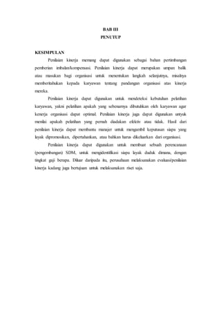 BAB III
PENUTUP
KESIMPULAN
Penilaian kinerja memang dapat digunakan sebagai bahan pertimbangan
pemberian imbalan/kompensasi. Penilaian kinerja dapat merupakan umpan balik
atau masukan bagi organisasi untuk menentukan langkah selanjutnya, misalnya
memberitahukan kepada karyawan tentang pandangan organisasi atas kinerja
mereka.
Penilaian kinerja dapat digunakan untuk mendeteksi kebutuhan pelatihan
karyawan, yakni pelatihan apakah yang sebenarnya dibutuhkan oleh karyawan agar
kenerja organisasi dapat optimal. Penilaian kinerja juga dapat digunakan untyuk
menilai apakah pelatihan yang pernah diadakan efektiv atau tidak. Hasil dari
penilaian kinerja dapat membantu manajer untuk mengambil keputusan siapa yang
layak dipromosikan, dipertahankan, atau bahkan harus dikeluarkan dari organisasi.
Penilaian kinerja dapat digunakan untuk membuat sebuah perencanaan
(pengembangan) SDM, untuk mengidentifikasi siapa layak duduk dimana, dengan
tingkat gaji berapa. Diluar daripada itu, perusahaan melaksanakan evaluasi/penilaian
kinerja kadang juga bertujuan untuk melaksanakan riset saja.
 