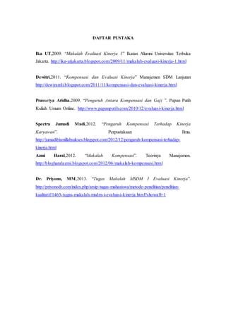 DAFTAR PUSTAKA
Ika UT,2009. “Makalah Evaluasi Kinerja 1” Ikatan Alumni Universitas Terbuka
Jakarta. http://ika-utjakarta.blogspot.com/2009/11/makalah-evaluasi-kinerja-1.html
Dewitri,2011. “Kompensasi dan Evaluasi Kinerja” Manajemen SDM Lanjutan
http://dewiramli.blogspot.com/2011/11/kompensasi-dan-evaluasi-kinerja.html
Prassetya Aridha,2009. “Pengaruh Antara Kompensasi dan Gaji ”. Papan Putih
Kuliah Umum Online. http://www.papanputih.com/2010/12/evaluasi-kinerja.html
Spectra Jumadi Madi,2012. “Pengaruh Kompensasi Terhadap Kinerja
Karyawan”. Perpustakaan Ilmu.
http://jumadibismillahsukses.blogspot.com/2012/12/pengaruh-kompensasi-terhadap-
kinerja.html
Azmi Haral,2012. “Makalah Kompensasi”. Teorinya Manajemen.
http://blogharalazmi.blogspot.com/2012/06/makalah-kompensasi.html
Dr. Priyono, MM,2013. “Tugas Makalah MSDM I Evaluasi Kinerja”.
http://priyonodr.com/index.php/arsip-tugas-mahasiswa/metode-penelitian/penelitian-
kualitatif/1463-tugas-makalah-msdm-i-evaluasi-kinerja.html?showall=1
 