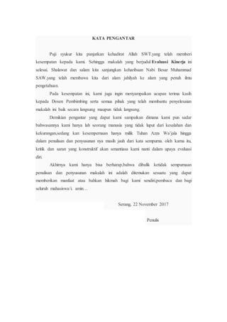 KATA PENGANTAR
Puji syukur kita panjatkan kehadirat Allah SWT.yang telah memberi
kesempatan kepada kami. Sehingga makalah yang berjudul Evaluasi Kinerja ini
selesai. Shalawat dan salam kita sanjungkan keharibaan Nabi Besar Muhammad
SAW.yang telah membawa kita dari alam jahilyah ke alam yang penuh ilmu
pengetahuan.
Pada kesempatan ini, kami juga ingin menyampaikan ucapan terima kasih
kepada Dosen Pembimbing serta semua pihak yang telah membantu penyelesaian
makalah ini baik secara langsung maupun tidak langsung.
Demikian pengantar yang dapat kami sampaikan dimana kami pun sadar
bahwasannya kami hanya lah seorang manusia yang tidak luput dari kesalahan dan
kekurangan,sedang kan kesempernaan hanya milik Tuhan Azza Wa’jala hingga
dalam penulisan dan penyusunan nya masih jauh dari kata sempurna. oleh karna itu,
kritik dan saran yang konstruktif akan senantiasa kami nanti dalam upaya evaluasi
diri.
Akhirnya kami hanya bisa berharap,bahwa dibalik ketidak sempurnaan
penulisan dan penyusunan makalah ini adalah ditemukan sesuatu yang dapat
memberikan manfaat atau bahkan hikmah bagi kami sendiri,pembaca dan bagi
seluruh mahasiswa/i. amin…
Serang, 22 November 2017
Penulis
 