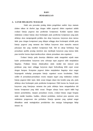 BAB I
PENDAHULUAN
A. LATAR BELAKANG MASALAH
Salah satu persoalan penting dalam pengelolaan sumber daya manusia
(dalam tulisan ini disebut juga dengan istilah pegawai) dalam organisasi adalah
evaluasi kinerja pegawai dan pemberian kompensasi. Ketidak tepatan dalam
melakukan evaluasi kinerja akan berdampak pada pemberian kompensasi yang pada
akhirnya akan mempengaruhi perilaku dan sikap karyawan, karyawan akan merasa
tidak puas dengan kompensasi yang didapat sehingga akan berdampak terbalik pada
kinerja pegawai yang menurun dan bahkan karyawan akan mencoba mencari
pekerjaan lain yang memberi kompensasi baik. Hal ini cukup berbahaya bagi
perusahaan apabila pesaing merekrut atau membajak karyawan yang merasa tidak
puas tersebut karena dapat membocorkan rahasia perusahaan atau organisasi.
Evaluasi kinerja pada dasarnya dilakukan untuk mengetahui sejauh mana
kadar profesionalisme karyawan serta seberapa tepat pegawai telah menjalankan
fungsinya. Penilaian kinerja dimaksudkan untuk menilai dan mencari jenis
perlakuan yang tepat sehingga karyawan dapat berkembang lebih cepat sesuai
dengan harapan. Ketepatan pegawai dalam menjalankan fungsinya akan sangat
berpengaruh terhadap pencapaian kinerja organisasi secara keseluruhan. Tidak
sedikit di perusahaan-perusahaan swasta maupun negeri yang melakukan evaluasi
kinerja pegawai tidak tepat, tidak sesuai dengan situasi dan kondisi yang ada, pada
akhirnya akan berdampak pada pemberian kompensasi. Oleh karena itu, banyak para
karyawan yang kinerjanya menurun dan pada akhirnya harus mengundurkan diri
karena kompensasi yang tidak sesuai. Dengan adanya kasus seperti inilah bagi
instansi pemerintahan, maupun perusahaan swasta, evaluasi kinerja sangat berguna
untuk menilai kuantitas, kualitas, efisiensi perubahan, motivasi para aparatur serta
melakukan pengawasan dan perbaikan. Kinerja aparatur yang optimal sangat
dibutuhkan untuk meningkatkan produktivitas dan menjaga kelangsungan hidup
instansi ini.
 