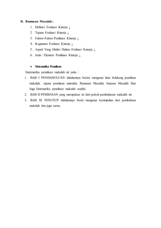 B. Rumusan Masalah :
1. Definisi Evaluasi Kinerja ¿
2. Tujuan Evaluasi Kinerja ¿
3. Faktor-Faktor Penilaian Kinerja ¿
4. Kegunaan Evaluasi Kinerja ¿
5. Aspek Yang Dinilai Dalam Evaluasi Kinerja ¿
6. Jenis / Element Penilaian Kinerja ¿
 Sistematika Penulisan
Sistematika penulisan makalah ini yaitu :
1. BAB I PENDAHULUAN didalamnya berisis mengenai latar belakang penulisan
makalah, tujuan penulisan makalah, Rumusan Masalah, batasan Masalah Dan
Juga Sistematika penulisan makalah sendiri.
2. BAB II PEMBASAN yang merupakan isi dari pokok pembahasan makalah ini.
3. BAB III PENUTUP didalamnya berisi mengenai kesimpulan dari pembahsan
makalah dan juga saran.
 