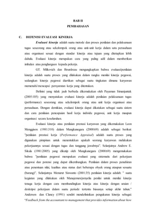 BAB II
PEMBAHASAN
C. DEFENISI EVALUASI KINERJA
Evaluasi kinerja adalah suatu metode dan proses penilaian dan pelaksanaan
tugas seseorang atau sekelompok orang atau unit-unit kerja dalam satu perusahaan
atau organisasi sesuai dengan standar kinerja atau tujuan yang ditetapkan lebih
dahulu. Evaluasi kinerja merupakan cara yang paling adil dalam memberikan
imbalan atau penghargaan kepada pekerja.
GT. Milkovich dan Bourdreau mengungkapkan bahwa evaluasi/penilaian
kinerja adalah suatu proses yang dilakukan dalam rangka menilai kinerja pegawai,
sedangkan kinerja pegawai diartikan sebagai suatu tingkatan dimana karyawan
memenuhi/mencapai persyaratan kerja yang ditentukan.
Definisi yang tidak jauh berbeda dikemukakan oleh Payaman Simanjuntak
(2005:105) yang menyatakan evaluasi kinerja adalah penilaian pelaksanaan tugas
(performance) seseorang atau sekelompok orang atau unit kerja organisasi atau
perusahaan. Dengan demikian, evaluasi kinerja dapat dikatakan sebagai suatu sistem
dan cara penilaian pencapaian hasil kerja individu pegawai, unit kerja maupun
organisasi secara keseluruhan.
Evaluasi kinerja atau penilaian prestasi karyawan yang dikemukakan Leon
Menggison (1981:310) dalam Mangkunegara (2000:69) adalah sebagai berikut:
”penilaian prestasi kerja (Performance Appraisal) adalah suatu proses yang
digunakan pimpinan untuk menentukkan apakah seorang karyawan melakukan
pekerjaannya sesuai dengan tugas dan tanggung jawabnya”. Selanjutnya Andrew E.
Sikula (1981:2005) yang dikutip oleh Mangkunegara (2000:69) mengemukakan
bahwa ”penilaian pegawai merupakan evaluasi yang sistematis dari pekerjaan
pegawai dan potensi yang dapat dikembangkan. Penilaian dalam proses penafsiran
atau penentuan nilai, kualitas atau status dari beberapa obyek orang ataupun sesuatu
(barang)”. Selanjutnya Menurut Siswanto (2001:35) penilaian kinerja adalah: ” suatu
kegiatan yang dilakukan oleh Manajemen/penyelia penilai untuk menilai kinerja
tenaga kerja dengan cara membandingkan kinerja atas kinerja dengan uraian /
deskripsi pekerjaan dalam suatu periode tertentu biasanya setiap akhir tahun.”
Anderson dan Clancy (1991) sendiri mendefinisikan pengukuran kinerja sebagai:
“Feedback from the accountant to management that provides information about how
 
