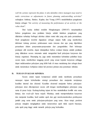 well the actions represent the plans; it also identifies where managers may need to
make corrections or adjustments in future planning andcontrolling activities”
sedangkan Anthony, Banker, Kaplan, dan Young (1997) mendefinisikan pengukuran
kinerja sebagai: “the activity of measuring the performance of an activity or the
value chain”.
Dari kedua definisi terakhir Mangkunegara (2005:47) menyimpulkan
bahwa pengukuran atau penilaian kinerja adalah tindakan pengukuran yang
dilakukan terhadap berbagai aktivitas dalam rantai nilai yang ada pada peruisahaan.
Hasil pengukuran tersebut digunakan sebagai umpan balik yang memberikan
informasi tentang prestasi, pelaksanaan suatu rencana dan apa yang diperlukan
perusahaan dalam penyesuaian-penyesuaian dan pengendalian. Dari beberapa
pendapat ahli tersebut, dapat disimpulkan bahwa evaluasi kinerja adalah penilaian
yang dilakukan secara sistematis untuk mengetahui hasil pekerjaan karyawan dan
kinerja organisasi. Disamping itu, juga untuk menentukan kebutuhan pelatihan kerja
secara tepat, memberikan tanggung jawab yang sesuai kepada karyawan sehingga
dapat melaksanakan pekerjaan yang lebih baik di masa mendatang dan sebagai dasar
untuk menentukan kebijakan dalam hal promosi jabatan atau penentuan imbalan.
D. TUJUAN EVALUASI KINERJA
Secara umum tujuan kompensasi adalah untuk membantu perusahaan
mencapai tujuan keberhasilan strategi perusahaan dan menjamin terciptanya
keadilan internal dan ekternal. Keadilan eksternal menjamin bahwa pekerjaan-
pekerjaan akan dikompensasi secara adil dengan membandingkan pekerjaan yang
sama di pasar kerja. Kadang-kadang tujuan ini bisa menimbulkan konflik satu sama
lainnya, dan trade-offs harus terjadi. Misalnya, untuk mempertahankan karyawan
dan menjamin keadilan, hasil analisis upah dan gaji merekomendasikan pembayaran
jumlah yang sama untuk pekerjaan-pekerjaan yang sama. Akan tetapi, perekrut
pekerja mungkin menginginkan untuk menawarkan upah tidak seperti biasanya,
yaitu upah yang tinggi untuk menarik pekerja yang berkualitas.
 