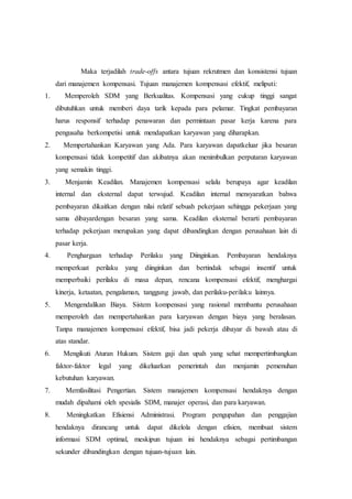 Maka terjadilah trade-offs antara tujuan rekrutmen dan konsistensi tujuan
dari manajemen kompensasi. Tujuan manajemen kompensasi efektif, meliputi:
1. Memperoleh SDM yang Berkualitas. Kompensasi yang cukup tinggi sangat
dibutuhkan untuk memberi daya tarik kepada para pelamar. Tingkat pembayaran
harus responsif terhadap penawaran dan permintaan pasar kerja karena para
pengusaha berkompetisi untuk mendapatkan karyawan yang diharapkan.
2. Mempertahankan Karyawan yang Ada. Para karyawan dapatkeluar jika besaran
kompensasi tidak kompetitif dan akibatnya akan menimbulkan perputaran karyawan
yang semakin tinggi.
3. Menjamin Keadilan. Manajemen kompensasi selalu berupaya agar keadilan
internal dan eksternal dapat terwujud. Keadilan internal mensyaratkan bahwa
pembayaran dikaitkan dengan nilai relatif sebuah pekerjaan sehingga pekerjaan yang
sama dibayardengan besaran yang sama. Keadilan eksternal berarti pembayaran
terhadap pekerjaan merupakan yang dapat dibandingkan dengan perusahaan lain di
pasar kerja.
4. Penghargaan terhadap Perilaku yang Diinginkan. Pembayaran hendaknya
memperkuat perilaku yang diinginkan dan bertindak sebagai insentif untuk
memperbaiki perilaku di masa depan, rencana kompensasi efektif, menghargai
kinerja, ketaatan, pengalaman, tanggung jawab, dan perilaku-perilaku lainnya.
5. Mengendalikan Biaya. Sistem kompensasi yang rasional membantu perusahaan
memperoleh dan mempertahankan para karyawan dengan biaya yang beralasan.
Tanpa manajemen kompensasi efektif, bisa jadi pekerja dibayar di bawah atau di
atas standar.
6. Mengikuti Aturan Hukum. Sistem gaji dan upah yang sehat mempertimbangkan
faktor-faktor legal yang dikeluarkan pemerintah dan menjamin pemenuhan
kebutuhan karyawan.
7. Memfasilitasi Pengertian. Sistem manajemen kompensasi hendaknya dengan
mudah dipahami oleh spesialis SDM, manajer operasi, dan para karyawan.
8. Meningkatkan Efisiensi Administrasi. Program pengupahan dan penggajian
hendaknya dirancang untuk dapat dikelola dengan efisien, membuat sistem
informasi SDM optimal, meskipun tujuan ini hendaknya sebagai pertimbangan
sekunder dibandingkan dengan tujuan-tujuan lain.
 