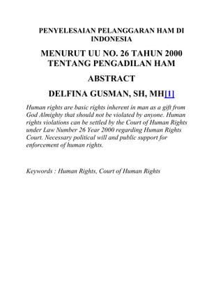 PENYELESAIAN PELANGGARAN HAM DI
               INDONESIA

     MENURUT UU NO. 26 TAHUN 2000
      TENTANG PENGADILAN HAM
                       ABSTRACT
        DELFINA GUSMAN, SH, MH[1]
Human rights are basic rights inherent in man as a gift from
God Almighty that should not be violated by anyone. Human
rights violations can be settled by the Court of Human Rights
under Law Number 26 Year 2000 regarding Human Rights
Court. Necessary political will and public support for
enforcement of human rights.


Keywords : Human Rights, Court of Human Rights
 