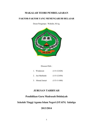 MAKALAH TEORI PEMBELAJARAN
FAKTOR-FAKTOR YANG MEMENGARUHI BELAJAR
Dosen Pengampu : Wahidin, M.Ag.

Disusun Oleh :
1. Windawati

(115-12-028)

2. Ani Maftuhah

(115-12-056)

3. Ahmad Jamari

(115-11-046)

JURUSAN TARBIYAH
Pendidikan Guru Madrasah Ibtidaiyah
Sekolah Tinggi Agama Islam Negeri (STAIN) Salatiga
2013/2014

1

 