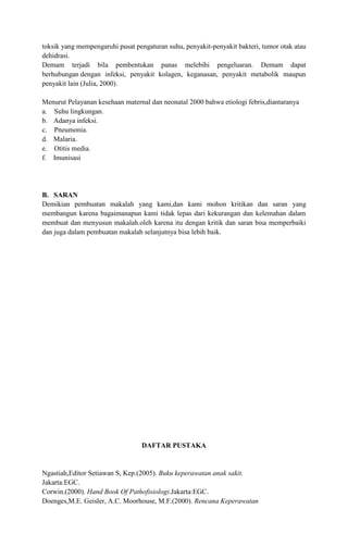 toksik yang mempengaruhi pusat pengaturan suhu, penyakit-penyakit bakteri, tumor otak atau
dehidrasi.
Demam terjadi bila pembentukan panas melebihi pengeluaran. Demam dapat
berhubungan dengan infeksi, penyakit kolagen, keganasan, penyakit metabolik maupun
penyakit lain (Julia, 2000).
Menurut Pelayanan kesehaan maternal dan neonatal 2000 bahwa etiologi febris,diantaranya
a. Suhu lingkungan.
b. Adanya infeksi.
c. Pneumonia.
d. Malaria.
e. Otitis media.
f. Imunisasi

B. SARAN
Demikian pembuatan makalah yang kami,dan kami mohon kritikan dan saran yang
membangun karena bagaimanapun kami tidak lepas dari kekurangan dan kelemahan dalam
membuat dan menyusun makalah.oleh karena itu dengan kritik dan saran bisa memperbaiki
dan juga dalam pembuatan makalah selanjutnya bisa lebih baik.

DAFTAR PUSTAKA

Ngastiah,Editor Setiawan S, Kep.(2005). Buku keperawatan anak sakit.
Jakarta:EGC.
Corwin.(2000). Hand Book Of Pathofisiologi.Jakarta:EGC.
Doenges,M.E. Geisler, A.C. Moorhouse, M.F.(2000). Rencana Keperawatan

 