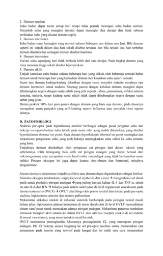2. Demam remiten
Suhu badan dapat turun setiap hari tetapi tidak pernah mencapai suhu badan normal.
Penyebab suhu yang mungkin tercatat dapat mencapai dua derajat dan tidak sebesar
perbedaan suhu yang dicatat demam septik
3. Demam intermiten
Suhu badan turun ketingkat yang normal selama beberapa jam dalam satu hari. Bila demam
seperti ini terjadi dalam dua hari sekali disebut tersiana dan bila terjadi dua hari terbebas
demam diantara dua serangan demam disebut kuartana
4. Demam intermiten
Variasi suhu sepanjang hari tidak berbeda lebih dari satu derajat. Pada tingkat demam yang
terus menerus tinggi sekali disebut hiperpireksia
5. Demam siklik
Terjadi kenaikan suhu badan selama beberapa hari yang diikuti oleh beberapa periode bebas
demam untuk beberapa hari yang kemudian diikuti oleh kenaikan suhu seperti semula
Suatu tipe demam kadang-kadang dikaitkan dengan suatu penyakit tertentu misalnya tipe
demam intermiten untuk malaria. Seorang pasien dengan keluhan demam mungkin dapat
dihubungkan segera dengan suatu sebab yang jela seperti : abses, pneumonia, infeksi saluran
kencing, malaria, tetapi kadang sama sekali tidak dapat dihubungkan segera dengan suatu
sebab yang jelas.
Dalam praktek 90% dari para pasien dengan demam yang baru saja dialami, pada dasarnya
merupakan suatu penyakit yang self-limiting seperti influensa atau penyakit virus sejenis
lainnya.
D. PATOFISIOLOGI
Nukleus pre-optik pada hipotalamus anterior berfungsi sebagai pusat pengatur suhu dan
bekerja mempertahankan suhu tubuh pada suatu nilai yang sudah ditentukan, yang disebut
hypothalamus thermal set point. Pada demam hypothalamic thermal set point meningkat dan
mekanisme pengaturan suhu yang utuh bekerja meningkatkan suhu tubuh ke suhu tertentu
yang baru.
Terjadinya demam disebabkan oleh pelepasan zat pirogen dari dalam lekosit yang
sebelumnya telah terangsang baik oleh zat pirogen eksogen yang dapat berasal dari
mikroorganisme atau merupakan suatu hasil reaksi imunologik yang tidak berdasarkan suatu
infeksi Pirogen eksogen ini juga dapat karena obat-obatan dan hormonal, misalnya
progesterone.
Secara skematis mekanisme terjadinya febris atau demam dapat digambarkan sebagai berikut:
Stimulus eksogen (endotoksin, staphylococcal erythoxin dan virus)  menginduksi sel darah
putih untuk produksi pirogen endogen yang paling banyak keluar IL-1 dan TNF- , selain
itu ada IL-6 dan IFN  bekerja pada sistem saraf pusat di level organosum vasculosum pada
lamina terminalis (OVLT)  OVLT dikelilingi oleh porsio medial dam lateral pada pre-optic
nucleus, hipotalamus anterior dan septum pallusolum
Mekanisme sirkulasi sitokin di sirkulasi sistemik berdampak pada jaringan neural masih
belum jelas. hipotesanya adanya kebocoran di sawar darah otak di level OVLT menyediakan
sistem saraf pusat untuk merasakan adanya pirogen endogen. Mekanisme pencetus tambahan
termasuk transport aktif sitokin ke dalam OVLT atau aktivasi reseptor sitokin di sel endotel
di neural vasculature, yang mentranduksi sinyal ke otak.
OVLT mensintesa prostaglandin, khususnya prostaglandin E2, yang merespons pirogen
endogen. PG E2 bekerja secara langsung ke sel pre-optic nucleus untuk menurunkan rata
pemanasan pada neuron yang sensitif pada hangat dan ini salah satu cara menurunkan

 